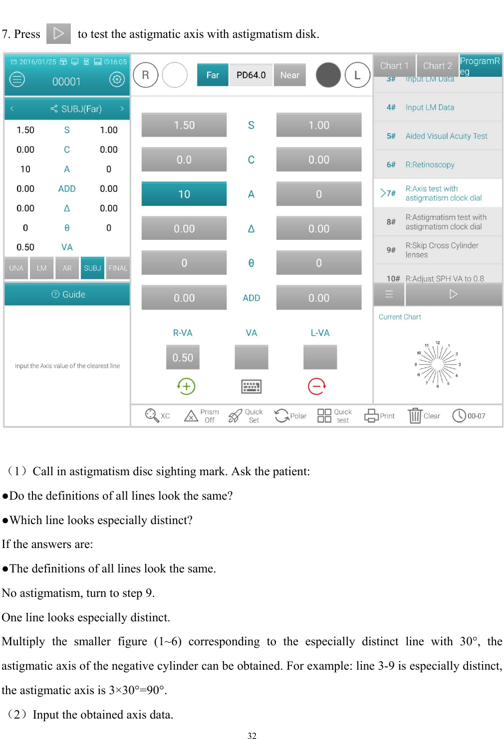   32  7. Press            to test the astigmatic axis with astigmatism disk.   （1）Call in astigmatism disc sighting mark. Ask the patient: ●Do the definitions of all lines look the same? ●Which line looks especially distinct? If the answers are: ●The definitions of all lines look the same. No astigmatism, turn to step 9. One line looks especially distinct. Multiply the smaller figure (1~6) corresponding to the especially distinct line with 30&deg;, the astigmatic axis of the negative cylinder can be obtained. For example: line 3-9 is especially distinct, the astigmatic axis is 3&times;30&deg;=90&deg;. （2）Input the obtained axis data. 