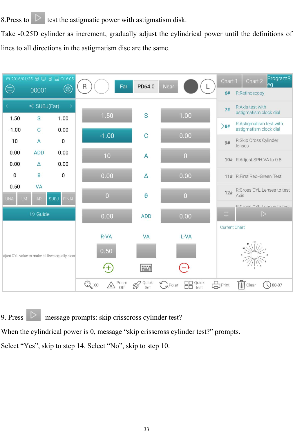   33  8.Press to          test the astigmatic power with astigmatism disk. Take -0.25D cylinder as increment, gradually adjust the cylindrical power until the definitions of lines to all directions in the astigmatism disc are the same.      9. Press            message prompts: skip crisscross cylinder test? When the cylindrical power is 0, message &ldquo;skip crisscross cylinder test?&rdquo; prompts. Select &ldquo;Yes&rdquo;, skip to step 14. Select &ldquo;No&rdquo;, skip to step 10. 