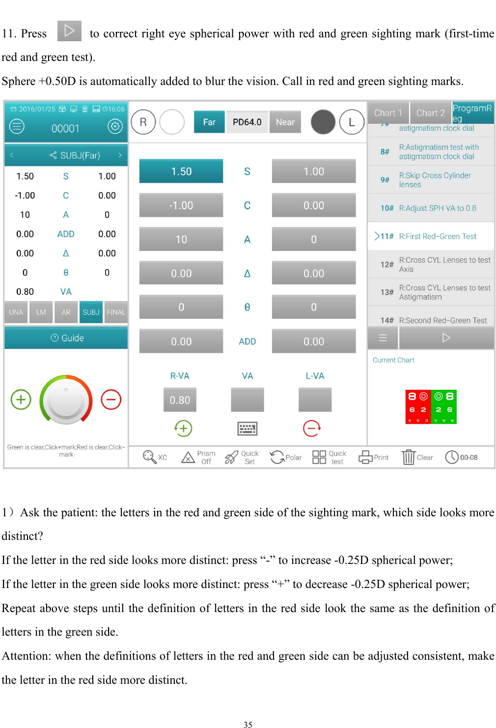   35  11. Press       to correct right eye spherical power with red and green sighting mark (first-time red and green test).   Sphere +0.50D is automatically added to blur the vision. Call in red and green sighting marks.   1）Ask the patient: the letters in the red and green side of the sighting mark, which side looks more distinct? If the letter in the red side looks more distinct: press &ldquo;-&rdquo; to increase -0.25D spherical power; If the letter in the green side looks more distinct: press &ldquo;+&rdquo; to decrease -0.25D spherical power; Repeat above steps until the definition of letters in the red side look the same as the definition of letters in the green side. Attention: when the definitions of letters in the red and green side can be adjusted consistent, make the letter in the red side more distinct. 