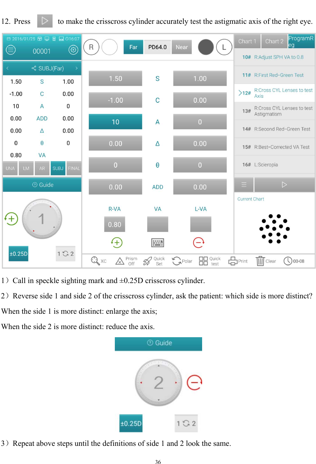   36  12.  Press  to make the crisscross cylinder accurately test the astigmatic axis of the right eye.  1）Call in speckle sighting mark and &plusmn;0.25D crisscross cylinder. 2）Reverse side 1 and side 2 of the crisscross cylinder, ask the patient: which side is more distinct?   When the side 1 is more distinct: enlarge the axis; When the side 2 is more distinct: reduce the axis.  3）Repeat above steps until the definitions of side 1 and 2 look the same. 