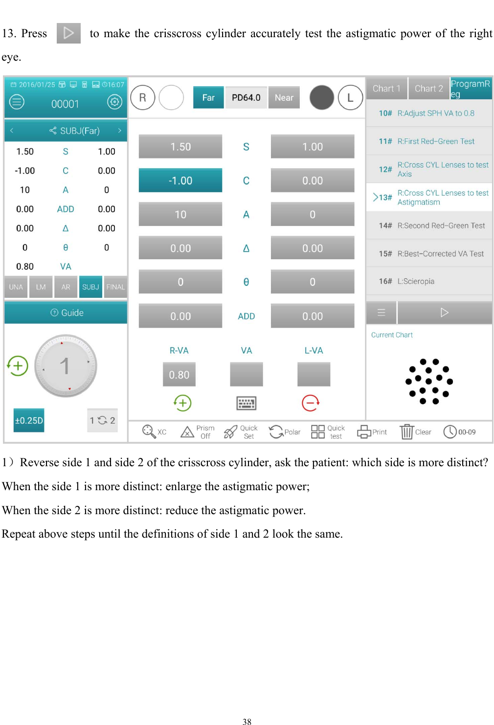  38  13. Press              to make the crisscross cylinder accurately test the astigmatic power of the right eye.  1）Reverse side 1 and side 2 of the crisscross cylinder, ask the patient: which side is more distinct? When the side 1 is more distinct: enlarge the astigmatic power; When the side 2 is more distinct: reduce the astigmatic power. Repeat above steps until the definitions of side 1 and 2 look the same. 