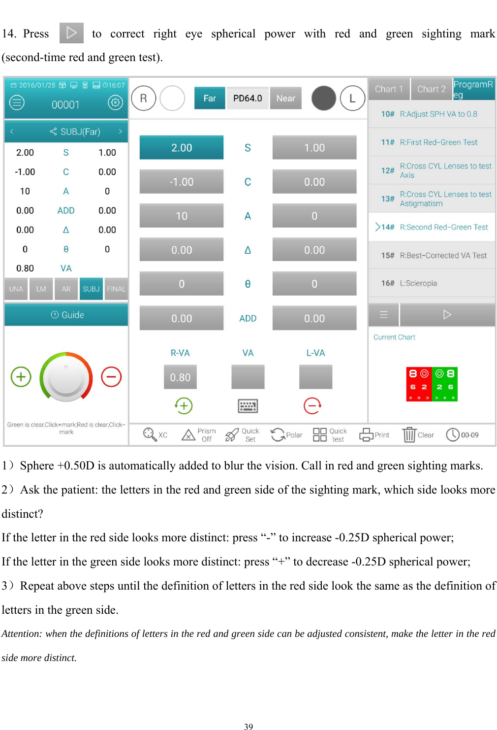   39  14. Press  to correct right eye spherical power with red and green sighting mark (second-time red and green test).  1）Sphere +0.50D is automatically added to blur the vision. Call in red and green sighting marks. 2）Ask the patient: the letters in the red and green side of the sighting mark, which side looks more distinct? If the letter in the red side looks more distinct: press &ldquo;-&rdquo; to increase -0.25D spherical power; If the letter in the green side looks more distinct: press &ldquo;+&rdquo; to decrease -0.25D spherical power; 3）Repeat above steps until the definition of letters in the red side look the same as the definition of letters in the green side. Attention: when the definitions of letters in the red and green side can be adjusted consistent, make the letter in the red side more distinct. 