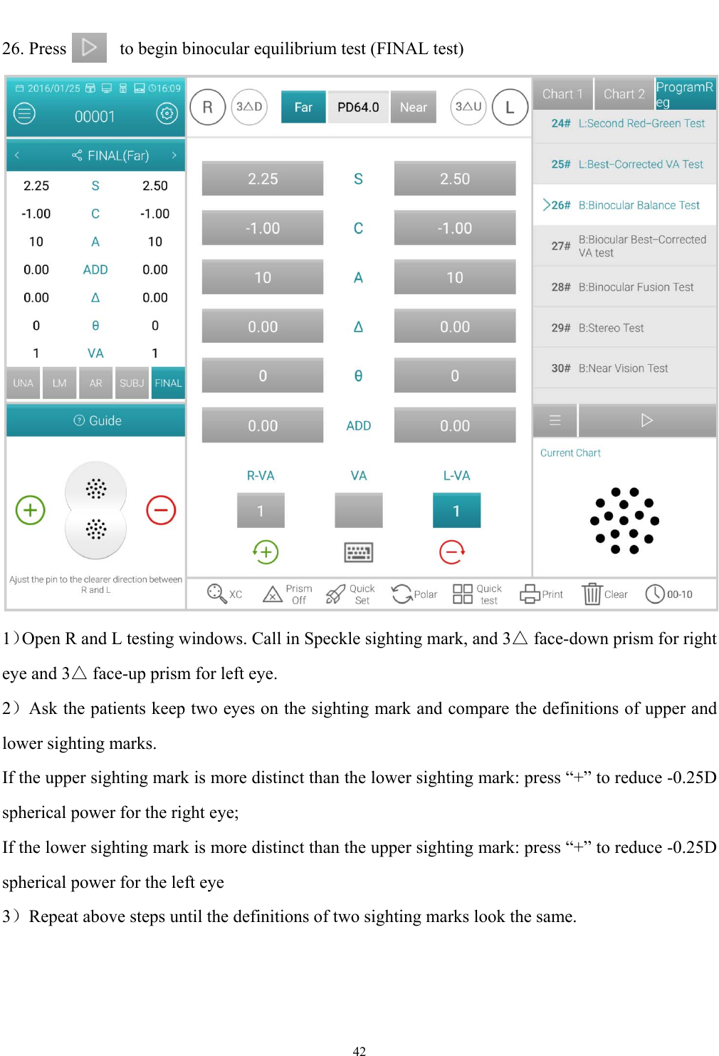   42  26. Press            to begin binocular equilibrium test (FINAL test)    1）Open R and L testing windows. Call in Speckle sighting mark, and 3△ face-down prism for right eye and 3△ face-up prism for left eye. 2）Ask the patients keep two eyes on the sighting mark and compare the definitions of upper and lower sighting marks. If the upper sighting mark is more distinct than the lower sighting mark: press &ldquo;+&rdquo; to reduce -0.25D spherical power for the right eye; If the lower sighting mark is more distinct than the upper sighting mark: press &ldquo;+&rdquo; to reduce -0.25D spherical power for the left eye 3）Repeat above steps until the definitions of two sighting marks look the same. 