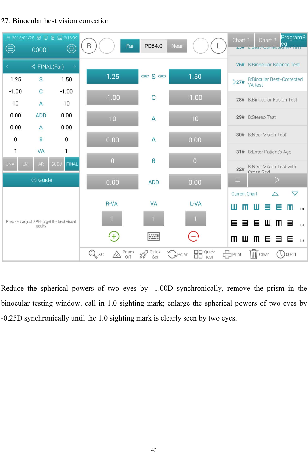   43  27. Binocular best vision correction   Reduce the spherical powers of two eyes by -1.00D synchronically, remove the prism in the binocular testing window, call in 1.0 sighting mark; enlarge the spherical powers of two eyes by -0.25D synchronically until the 1.0 sighting mark is clearly seen by two eyes. 