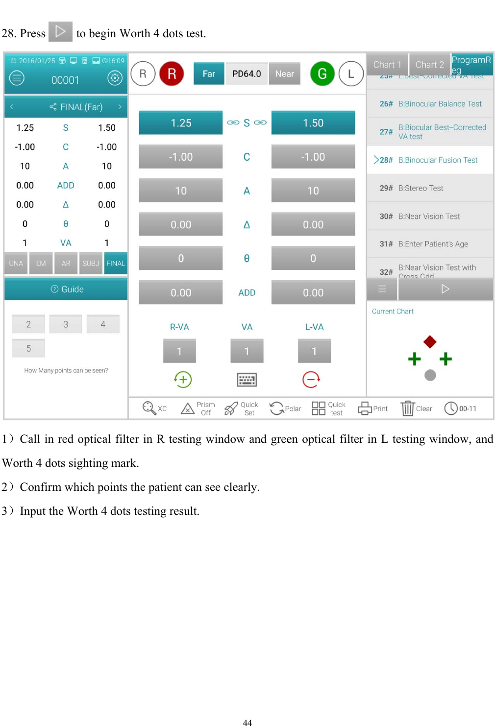   44  28. Press          to begin Worth 4 dots test.  1）Call in red optical filter in R testing window and green optical filter in L testing window, and Worth 4 dots sighting mark. 2）Confirm which points the patient can see clearly. 3）Input the Worth 4 dots testing result. 