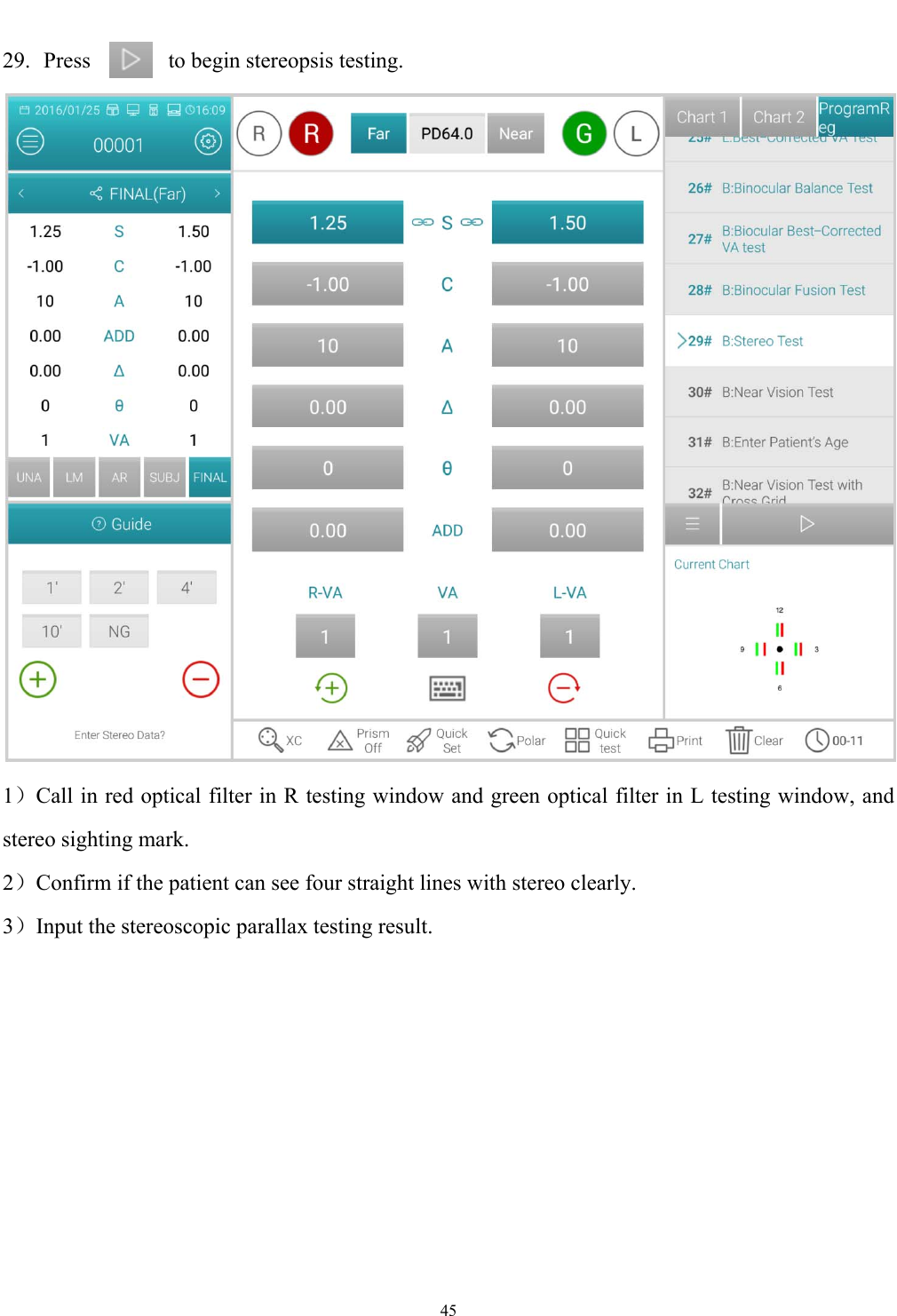   45  29. Press      to begin stereopsis testing.  1）Call in red optical filter in R testing window and green optical filter in L testing window, and stereo sighting mark. 2）Confirm if the patient can see four straight lines with stereo clearly. 3）Input the stereoscopic parallax testing result. 