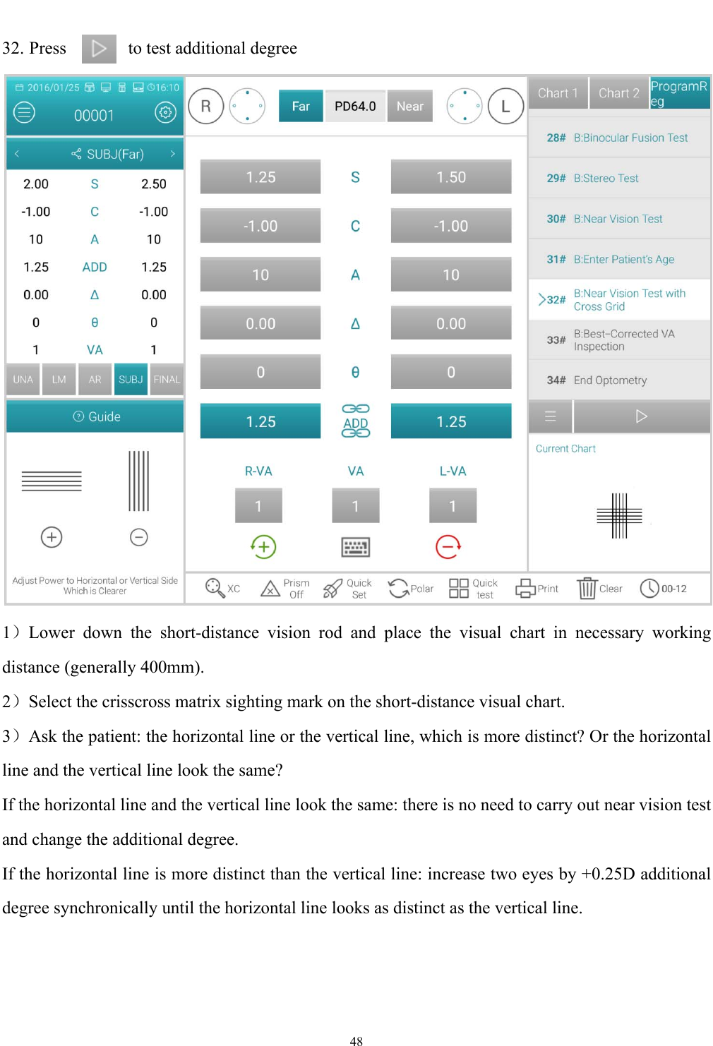   48  32. Press        to test additional degree    1）Lower down the short-distance vision rod and place the visual chart in necessary working distance (generally 400mm). 2）Select the crisscross matrix sighting mark on the short-distance visual chart. 3）Ask the patient: the horizontal line or the vertical line, which is more distinct? Or the horizontal line and the vertical line look the same? If the horizontal line and the vertical line look the same: there is no need to carry out near vision test and change the additional degree. If the horizontal line is more distinct than the vertical line: increase two eyes by +0.25D additional degree synchronically until the horizontal line looks as distinct as the vertical line. 