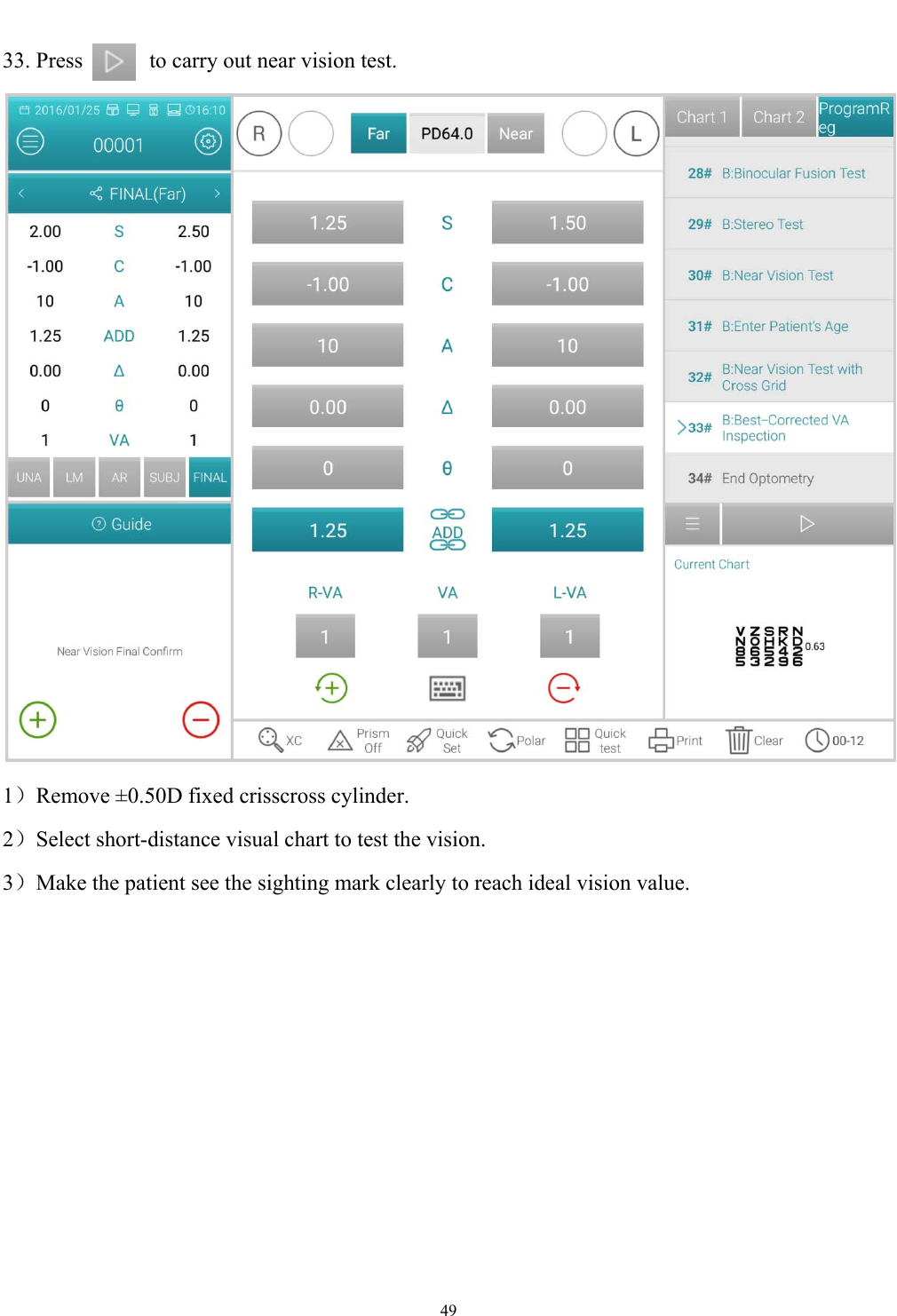   49  33. Press      to carry out near vision test.  1）Remove &plusmn;0.50D fixed crisscross cylinder. 2）Select short-distance visual chart to test the vision. 3）Make the patient see the sighting mark clearly to reach ideal vision value. 