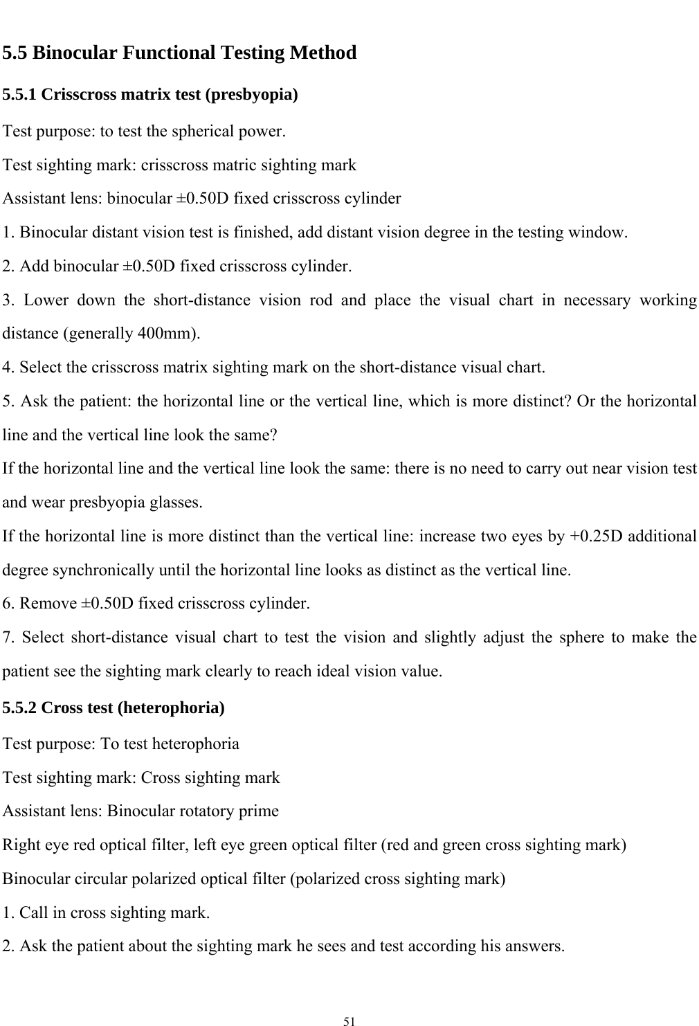   51  5.5 Binocular Functional Testing Method 5.5.1 Crisscross matrix test (presbyopia) Test purpose: to test the spherical power. Test sighting mark: crisscross matric sighting mark Assistant lens: binocular &plusmn;0.50D fixed crisscross cylinder 1. Binocular distant vision test is finished, add distant vision degree in the testing window. 2. Add binocular &plusmn;0.50D fixed crisscross cylinder. 3. Lower down the short-distance vision rod and place the visual chart in necessary working distance (generally 400mm). 4. Select the crisscross matrix sighting mark on the short-distance visual chart. 5. Ask the patient: the horizontal line or the vertical line, which is more distinct? Or the horizontal line and the vertical line look the same? If the horizontal line and the vertical line look the same: there is no need to carry out near vision test and wear presbyopia glasses. If the horizontal line is more distinct than the vertical line: increase two eyes by +0.25D additional degree synchronically until the horizontal line looks as distinct as the vertical line. 6. Remove &plusmn;0.50D fixed crisscross cylinder. 7. Select short-distance visual chart to test the vision and slightly adjust the sphere to make the patient see the sighting mark clearly to reach ideal vision value. 5.5.2 Cross test (heterophoria) Test purpose: To test heterophoria Test sighting mark: Cross sighting mark Assistant lens: Binocular rotatory prime Right eye red optical filter, left eye green optical filter (red and green cross sighting mark) Binocular circular polarized optical filter (polarized cross sighting mark) 1. Call in cross sighting mark. 2. Ask the patient about the sighting mark he sees and test according his answers.    