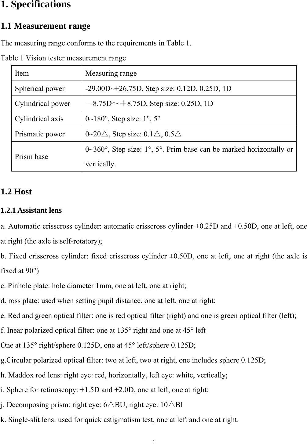 1  1. Specifications 1.1 Measurement range The measuring range conforms to the requirements in Table 1. Table 1 Vision tester measurement range Item Measuring range Spherical power  -29.00D~+26.75D, Step size: 0.12D, 0.25D, 1D Cylindrical power  －8.75D～＋8.75D, Step size: 0.25D, 1D Cylindrical axis  0~180&deg;, Step size: 1&deg;, 5&deg; Prismatic power  0~20△, Step size: 0.1△, 0.5△ Prism base 0~360&deg;, Step size: 1&deg;, 5&deg;. Prim base can be marked horizontally or vertically.  1.2 Host 1.2.1 Assistant lens   a. Automatic crisscross cylinder: automatic crisscross cylinder &plusmn;0.25D and &plusmn;0.50D, one at left, one at right (the axle is self-rotatory); b. Fixed crisscross cylinder: fixed crisscross cylinder &plusmn;0.50D, one at left, one at right (the axle is fixed at 90&deg;) c. Pinhole plate: hole diameter 1mm, one at left, one at right; d. ross plate: used when setting pupil distance, one at left, one at right; e. Red and green optical filter: one is red optical filter (right) and one is green optical filter (left); f. Inear polarized optical filter: one at 135&deg; right and one at 45&deg; left One at 135&deg; right/sphere 0.125D, one at 45&deg; left/sphere 0.125D; g.Circular polarized optical filter: two at left, two at right, one includes sphere 0.125D; h. Maddox rod lens: right eye: red, horizontally, left eye: white, vertically; i. Sphere for retinoscopy: +1.5D and +2.0D, one at left, one at right; j. Decomposing prism: right eye: 6△BU, right eye: 10△BI k. Single-slit lens: used for quick astigmatism test, one at left and one at right. 