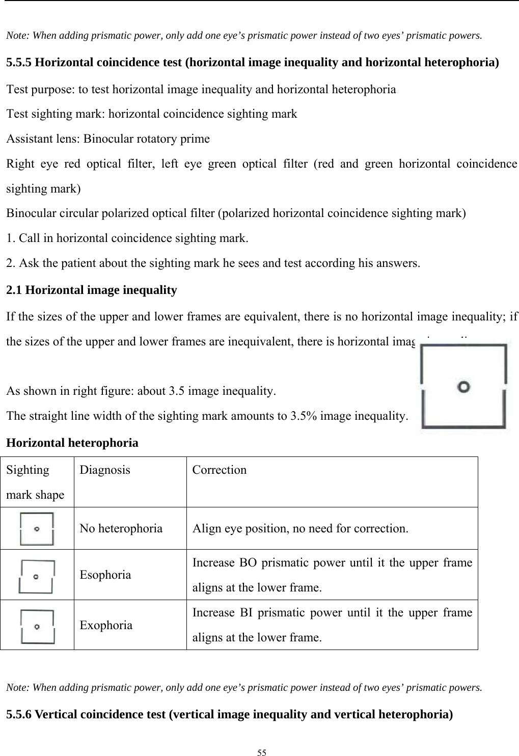   55  Note: When adding prismatic power, only add one eye&rsquo;s prismatic power instead of two eyes&rsquo; prismatic powers. 5.5.5 Horizontal coincidence test (horizontal image inequality and horizontal heterophoria) Test purpose: to test horizontal image inequality and horizontal heterophoria Test sighting mark: horizontal coincidence sighting mark Assistant lens: Binocular rotatory prime Right eye red optical filter, left eye green optical filter (red and green horizontal coincidence sighting mark) Binocular circular polarized optical filter (polarized horizontal coincidence sighting mark) 1. Call in horizontal coincidence sighting mark. 2. Ask the patient about the sighting mark he sees and test according his answers. 2.1 Horizontal image inequality If the sizes of the upper and lower frames are equivalent, there is no horizontal image inequality; if the sizes of the upper and lower frames are inequivalent, there is horizontal image inequality.            As shown in right figure: about 3.5 image inequality. The straight line width of the sighting mark amounts to 3.5% image inequality.     Horizontal heterophoria Sighting mark shape Diagnosis Correction  No heterophoria  Align eye position, no need for correction.  Esophoria Increase BO prismatic power until it the upper frame aligns at the lower frame.  Exophoria Increase BI prismatic power until it the upper frame aligns at the lower frame.  Note: When adding prismatic power, only add one eye&rsquo;s prismatic power instead of two eyes&rsquo; prismatic powers. 5.5.6 Vertical coincidence test (vertical image inequality and vertical heterophoria) 