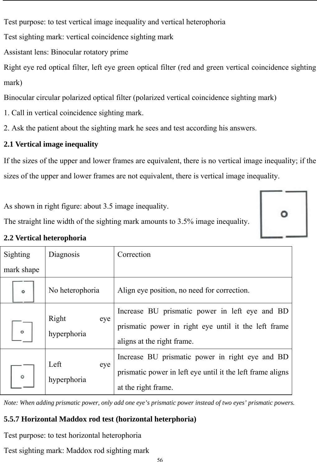   56  Test purpose: to test vertical image inequality and vertical heterophoria Test sighting mark: vertical coincidence sighting mark Assistant lens: Binocular rotatory prime Right eye red optical filter, left eye green optical filter (red and green vertical coincidence sighting mark) Binocular circular polarized optical filter (polarized vertical coincidence sighting mark) 1. Call in vertical coincidence sighting mark. 2. Ask the patient about the sighting mark he sees and test according his answers. 2.1 Vertical image inequality If the sizes of the upper and lower frames are equivalent, there is no vertical image inequality; if the sizes of the upper and lower frames are not equivalent, there is vertical image inequality.  As shown in right figure: about 3.5 image inequality. The straight line width of the sighting mark amounts to 3.5% image inequality. 2.2 Vertical heterophoria Sighting mark shape Diagnosis Correction  No heterophoria  Align eye position, no need for correction.  Right eye hyperphoria  Increase BU prismatic power in left eye and BD prismatic power in right eye until it the left frame aligns at the right frame.  Left eye hyperphoria Increase BU prismatic power in right eye and BD prismatic power in left eye until it the left frame aligns at the right frame. Note: When adding prismatic power, only add one eye&rsquo;s prismatic power instead of two eyes&rsquo; prismatic powers. 5.5.7 Horizontal Maddox rod test (horizontal heterphoria)   Test purpose: to test horizontal heterophoria Test sighting mark: Maddox rod sighting mark 