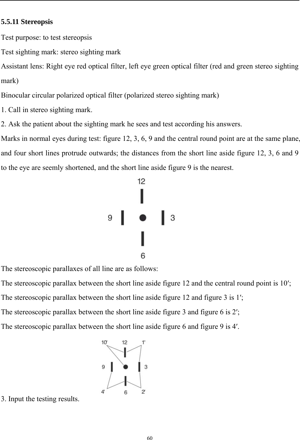   60  5.5.11 Stereopsis Test purpose: to test stereopsis   Test sighting mark: stereo sighting mark Assistant lens: Right eye red optical filter, left eye green optical filter (red and green stereo sighting mark) Binocular circular polarized optical filter (polarized stereo sighting mark) 1. Call in stereo sighting mark. 2. Ask the patient about the sighting mark he sees and test according his answers. Marks in normal eyes during test: figure 12, 3, 6, 9 and the central round point are at the same plane, and four short lines protrude outwards; the distances from the short line aside figure 12, 3, 6 and 9 to the eye are seemly shortened, and the short line aside figure 9 is the nearest.       The stereoscopic parallaxes of all line are as follows: The stereoscopic parallax between the short line aside figure 12 and the central round point is 10&prime;; The stereoscopic parallax between the short line aside figure 12 and figure 3 is 1&prime;; The stereoscopic parallax between the short line aside figure 3 and figure 6 is 2&prime;; The stereoscopic parallax between the short line aside figure 6 and figure 9 is 4&prime;.     3. Input the testing results.  