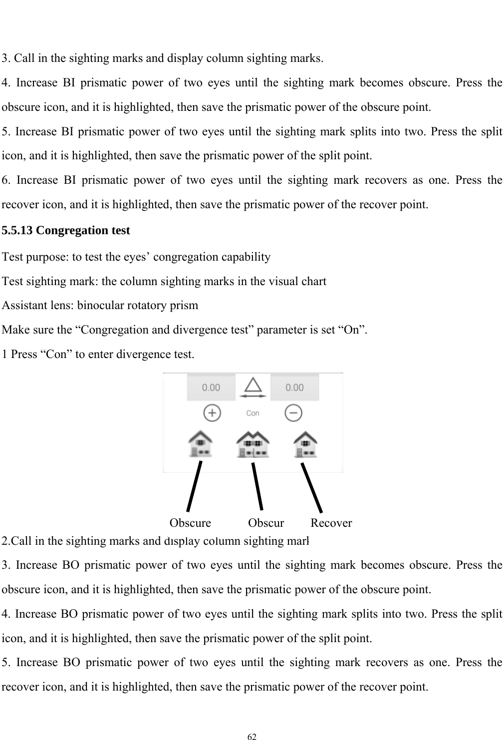   62   3. Call in the sighting marks and display column sighting marks. 4. Increase BI prismatic power of two eyes until the sighting mark becomes obscure. Press the obscure icon, and it is highlighted, then save the prismatic power of the obscure point. 5. Increase BI prismatic power of two eyes until the sighting mark splits into two. Press the split icon, and it is highlighted, then save the prismatic power of the split point. 6. Increase BI prismatic power of two eyes until the sighting mark recovers as one. Press the recover icon, and it is highlighted, then save the prismatic power of the recover point.   5.5.13 Congregation test Test purpose: to test the eyes&rsquo; congregation capability Test sighting mark: the column sighting marks in the visual chart Assistant lens: binocular rotatory prism Make sure the &ldquo;Congregation and divergence test&rdquo; parameter is set &ldquo;On&rdquo;. 1 Press &ldquo;Con&rdquo; to enter divergence test.    2.Call in the sighting marks and display column sighting marks. 3. Increase BO prismatic power of two eyes until the sighting mark becomes obscure. Press the obscure icon, and it is highlighted, then save the prismatic power of the obscure point. 4. Increase BO prismatic power of two eyes until the sighting mark splits into two. Press the split icon, and it is highlighted, then save the prismatic power of the split point. 5. Increase BO prismatic power of two eyes until the sighting mark recovers as one. Press the recover icon, and it is highlighted, then save the prismatic power of the recover point. Obscure ObscurRecover