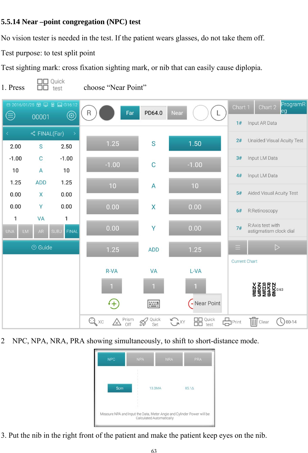   63  5.5.14 Near &ndash;point congregation (NPC) test No vision tester is needed in the test. If the patient wears glasses, do not take them off. Test purpose: to test split point Test sighting mark: cross fixation sighting mark, or nib that can easily cause diplopia.   1. Press       choose &ldquo;Near Point&rdquo;   2    NPC, NPA, NRA, PRA showing simultaneously, to shift to short-distance mode.  3. Put the nib in the right front of the patient and make the patient keep eyes on the nib. 