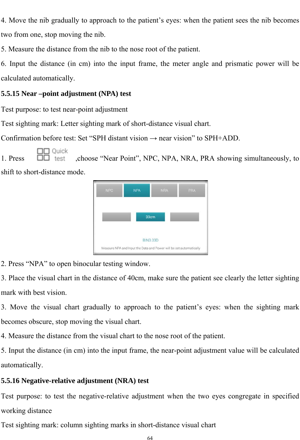   64  4. Move the nib gradually to approach to the patient&rsquo;s eyes: when the patient sees the nib becomes two from one, stop moving the nib. 5. Measure the distance from the nib to the nose root of the patient. 6. Input the distance (in cm) into the input frame, the meter angle and prismatic power will be calculated automatically. 5.5.15 Near &ndash;point adjustment (NPA) test Test purpose: to test near-point adjustment   Test sighting mark: Letter sighting mark of short-distance visual chart. Confirmation before test: Set &ldquo;SPH distant vision &rarr; near vision&rdquo; to SPH+ADD. 1. Press      ,choose &ldquo;Near Point&rdquo;, NPC, NPA, NRA, PRA showing simultaneously, to shift to short-distance mode.  2. Press &ldquo;NPA&rdquo; to open binocular testing window. 3. Place the visual chart in the distance of 40cm, make sure the patient see clearly the letter sighting mark with best vision. 3. Move the visual chart gradually to approach to the patient&rsquo;s eyes: when the sighting mark becomes obscure, stop moving the visual chart. 4. Measure the distance from the visual chart to the nose root of the patient. 5. Input the distance (in cm) into the input frame, the near-point adjustment value will be calculated automatically. 5.5.16 Negative-relative adjustment (NRA) test Test purpose: to test the negative-relative adjustment when the two eyes congregate in specified working distance Test sighting mark: column sighting marks in short-distance visual chart 