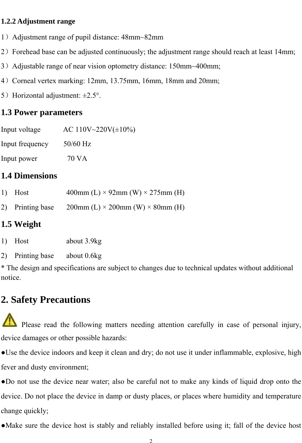   2  1.2.2 Adjustment range 1）Adjustment range of pupil distance: 48mm~82mm 2）Forehead base can be adjusted continuously; the adjustment range should reach at least 14mm; 3）Adjustable range of near vision optometry distance: 150mm~400mm; 4）Corneal vertex marking: 12mm, 13.75mm, 16mm, 18mm and 20mm; 5）Horizontal adjustment: &plusmn;2.5&deg;. 1.3 Power parameters Input voltage      AC 110V~220V(&plusmn;10%) Input frequency    50/60 Hz Input power        70 VA 1.4 Dimensions 1)    Host      400mm (L) &times; 92mm (W) &times; 275mm (H) 2)    Printing base  200mm (L) &times; 200mm (W) &times; 80mm (H) 1.5 Weight 1)  Host      about 3.9kg 2)  Printing base  about 0.6kg * The design and specifications are subject to changes due to technical updates without additional notice. 2. Safety Precautions   Please read the following matters needing attention carefully in case of personal injury, device damages or other possible hazards: ●Use the device indoors and keep it clean and dry; do not use it under inflammable, explosive, high fever and dusty environment; ●Do not use the device near water; also be careful not to make any kinds of liquid drop onto the device. Do not place the device in damp or dusty places, or places where humidity and temperature change quickly; ●Make sure the device host is stably and reliably installed before using it; fall of the device host 
