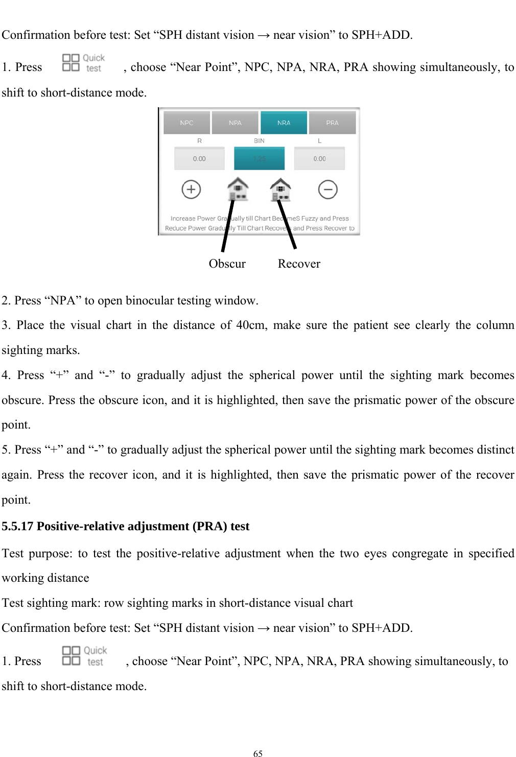   65  Confirmation before test: Set &ldquo;SPH distant vision &rarr; near vision&rdquo; to SPH+ADD. 1. Press        , choose &ldquo;Near Point&rdquo;, NPC, NPA, NRA, PRA showing simultaneously, to shift to short-distance mode.    2. Press &ldquo;NPA&rdquo; to open binocular testing window. 3. Place the visual chart in the distance of 40cm, make sure the patient see clearly the column sighting marks. 4. Press &ldquo;+&rdquo; and &ldquo;-&rdquo; to gradually adjust the spherical power until the sighting mark becomes obscure. Press the obscure icon, and it is highlighted, then save the prismatic power of the obscure point. 5. Press &ldquo;+&rdquo; and &ldquo;-&rdquo; to gradually adjust the spherical power until the sighting mark becomes distinct again. Press the recover icon, and it is highlighted, then save the prismatic power of the recover point. 5.5.17 Positive-relative adjustment (PRA) test Test purpose: to test the positive-relative adjustment when the two eyes congregate in specified working distance Test sighting mark: row sighting marks in short-distance visual chart Confirmation before test: Set &ldquo;SPH distant vision &rarr; near vision&rdquo; to SPH+ADD. 1. Press        , choose &ldquo;Near Point&rdquo;, NPC, NPA, NRA, PRA showing simultaneously, to shift to short-distance mode.   ObscurRecover