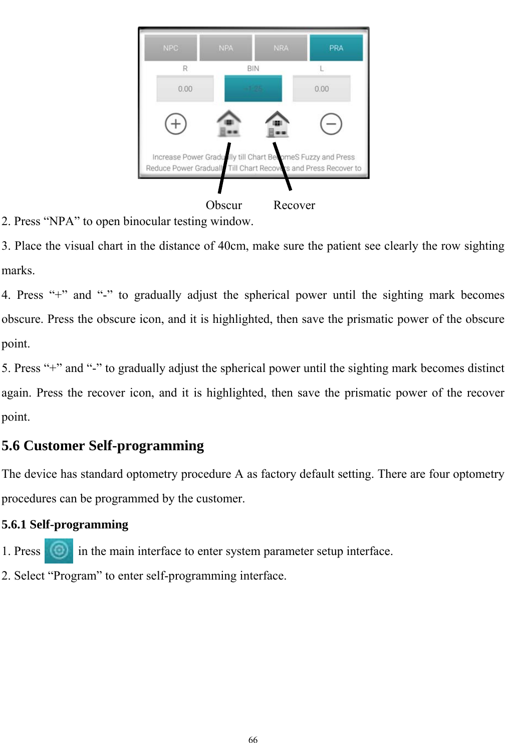   66    2. Press &ldquo;NPA&rdquo; to open binocular testing window. 3. Place the visual chart in the distance of 40cm, make sure the patient see clearly the row sighting marks. 4. Press &ldquo;+&rdquo; and &ldquo;-&rdquo; to gradually adjust the spherical power until the sighting mark becomes obscure. Press the obscure icon, and it is highlighted, then save the prismatic power of the obscure point. 5. Press &ldquo;+&rdquo; and &ldquo;-&rdquo; to gradually adjust the spherical power until the sighting mark becomes distinct again. Press the recover icon, and it is highlighted, then save the prismatic power of the recover point. 5.6 Customer Self-programming The device has standard optometry procedure A as factory default setting. There are four optometry procedures can be programmed by the customer. 5.6.1 Self-programming 1. Press            in the main interface to enter system parameter setup interface. 2. Select &ldquo;Program&rdquo; to enter self-programming interface.ObscurRecover