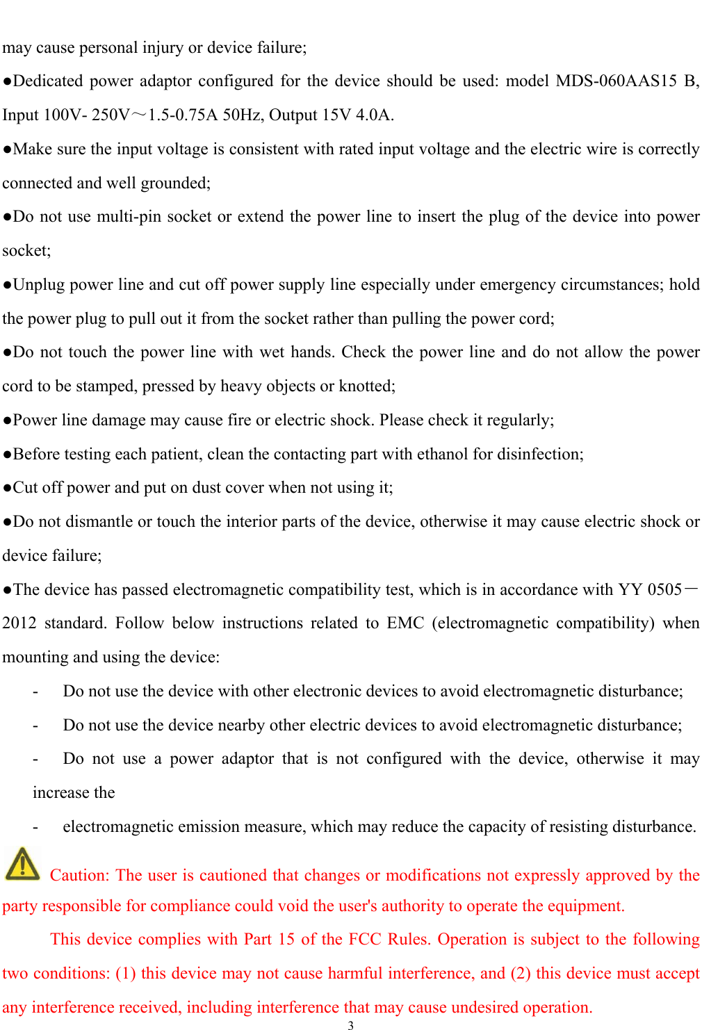   3  may cause personal injury or device failure; ●Dedicated power adaptor configured for the device should be used: model MDS-060AAS15 B, Input 100V- 250V～1.5-0.75A 50Hz, Output 15V 4.0A. ●Make sure the input voltage is consistent with rated input voltage and the electric wire is correctly connected and well grounded; ●Do not use multi-pin socket or extend the power line to insert the plug of the device into power socket; ●Unplug power line and cut off power supply line especially under emergency circumstances; hold the power plug to pull out it from the socket rather than pulling the power cord; ●Do not touch the power line with wet hands. Check the power line and do not allow the power cord to be stamped, pressed by heavy objects or knotted; ●Power line damage may cause fire or electric shock. Please check it regularly; ●Before testing each patient, clean the contacting part with ethanol for disinfection; ●Cut off power and put on dust cover when not using it; ●Do not dismantle or touch the interior parts of the device, otherwise it may cause electric shock or device failure; ●The device has passed electromagnetic compatibility test, which is in accordance with YY 0505－2012 standard. Follow below instructions related to EMC (electromagnetic compatibility) when mounting and using the device: -  Do not use the device with other electronic devices to avoid electromagnetic disturbance; -  Do not use the device nearby other electric devices to avoid electromagnetic disturbance; -  Do not use a power adaptor that is not configured with the device, otherwise it may increase the -  electromagnetic emission measure, which may reduce the capacity of resisting disturbance.  Caution: The user is cautioned that changes or modifications not expressly approved by the party responsible for compliance could void the user's authority to operate the equipment.       This device complies with Part 15 of the FCC Rules. Operation is subject to the following two conditions: (1) this device may not cause harmful interference, and (2) this device must accept any interference received, including interference that may cause undesired operation. 
