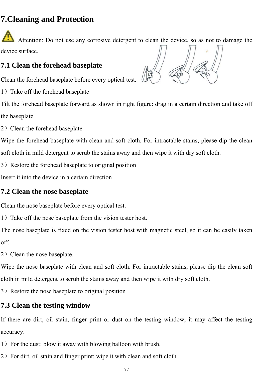   77  7.Cleaning and Protection   Attention: Do not use any corrosive detergent to clean the device, so as not to damage the device surface. 7.1 Clean the forehead baseplate Clean the forehead baseplate before every optical test. 1）Take off the forehead baseplate Tilt the forehead baseplate forward as shown in right figure: drag in a certain direction and take off the baseplate. 2）Clean the forehead baseplate Wipe the forehead baseplate with clean and soft cloth. For intractable stains, please dip the clean soft cloth in mild detergent to scrub the stains away and then wipe it with dry soft cloth.   3）Restore the forehead baseplate to original position Insert it into the device in a certain direction 7.2 Clean the nose baseplate Clean the nose baseplate before every optical test. 1）Take off the nose baseplate from the vision tester host. The nose baseplate is fixed on the vision tester host with magnetic steel, so it can be easily taken off. 2）Clean the nose baseplate. Wipe the nose baseplate with clean and soft cloth. For intractable stains, please dip the clean soft cloth in mild detergent to scrub the stains away and then wipe it with dry soft cloth. 3）Restore the nose baseplate to original position 7.3 Clean the testing window If there are dirt, oil stain, finger print or dust on the testing window, it may affect the testing accuracy. 1）For the dust: blow it away with blowing balloon with brush. 2）For dirt, oil stain and finger print: wipe it with clean and soft cloth. 