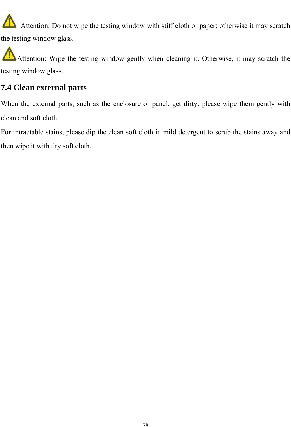   78    Attention: Do not wipe the testing window with stiff cloth or paper; otherwise it may scratch the testing window glass. Attention: Wipe the testing window gently when cleaning it. Otherwise, it may scratch the testing window glass. 7.4 Clean external parts When the external parts, such as the enclosure or panel, get dirty, please wipe them gently with clean and soft cloth. For intractable stains, please dip the clean soft cloth in mild detergent to scrub the stains away and then wipe it with dry soft cloth.     