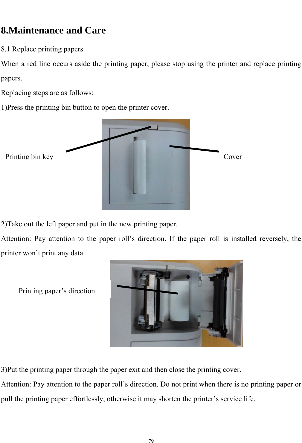   79  8.Maintenance and Care 8.1 Replace printing papers When a red line occurs aside the printing paper, please stop using the printer and replace printing papers. Replacing steps are as follows: 1)Press the printing bin button to open the printer cover.        2)Take out the left paper and put in the new printing paper. Attention: Pay attention to the paper roll&rsquo;s direction. If the paper roll is installed reversely, the printer won&rsquo;t print any data.        3)Put the printing paper through the paper exit and then close the printing cover. Attention: Pay attention to the paper roll&rsquo;s direction. Do not print when there is no printing paper or pull the printing paper effortlessly, otherwise it may shorten the printer&rsquo;s service life.     Printing bin key Cover Printing paper&rsquo;s direction 