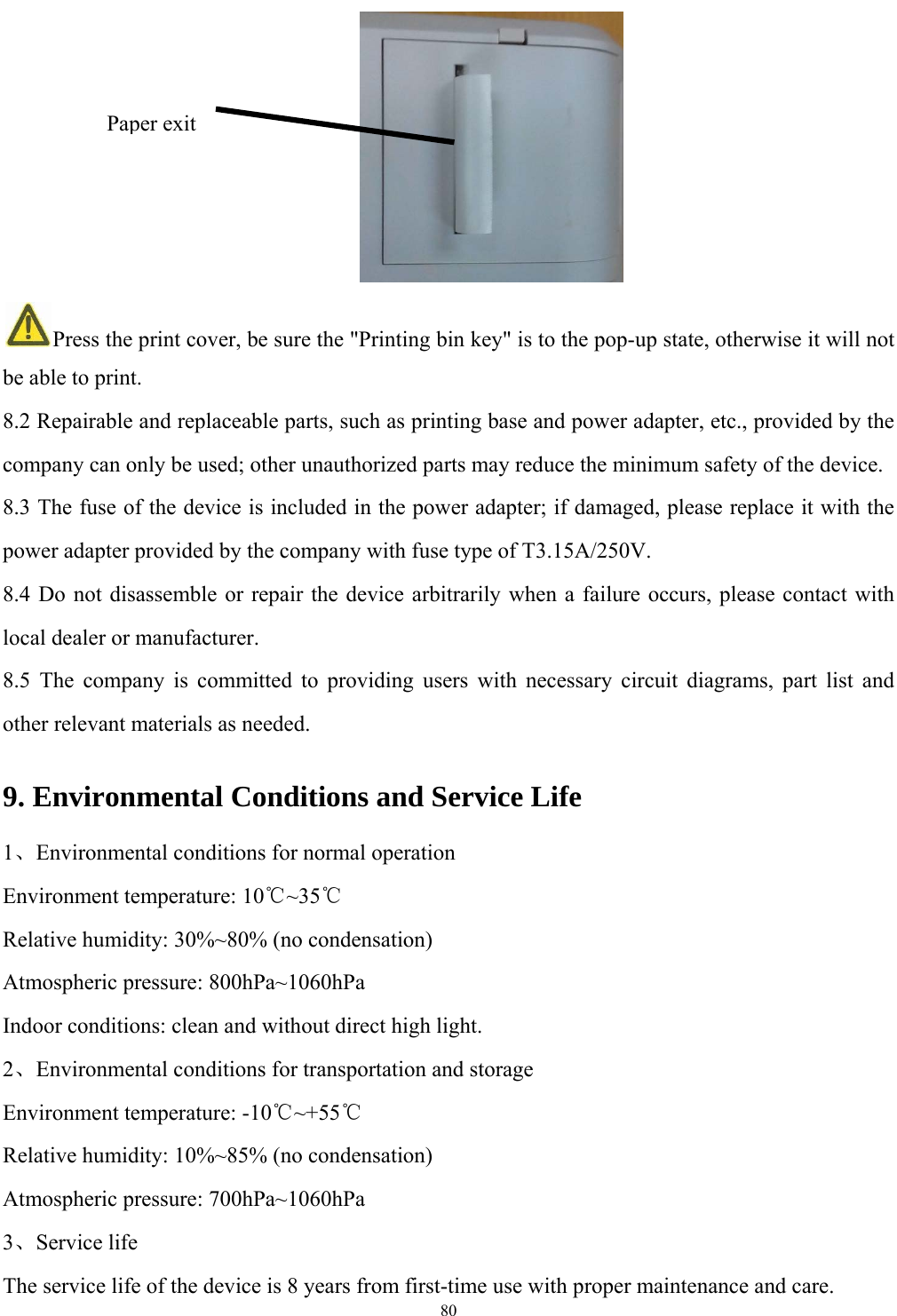   80        Press the print cover, be sure the "Printing bin key" is to the pop-up state, otherwise it will not be able to print. 8.2 Repairable and replaceable parts, such as printing base and power adapter, etc., provided by the company can only be used; other unauthorized parts may reduce the minimum safety of the device. 8.3 The fuse of the device is included in the power adapter; if damaged, please replace it with the power adapter provided by the company with fuse type of T3.15A/250V. 8.4 Do not disassemble or repair the device arbitrarily when a failure occurs, please contact with local dealer or manufacturer. 8.5 The company is committed to providing users with necessary circuit diagrams, part list and other relevant materials as needed. 9. Environmental Conditions and Service Life 1、Environmental conditions for normal operation Environment temperature: 10℃~35℃ Relative humidity: 30%~80% (no condensation) Atmospheric pressure: 800hPa~1060hPa Indoor conditions: clean and without direct high light. 2、Environmental conditions for transportation and storage Environment temperature: -10℃~+55℃ Relative humidity: 10%~85% (no condensation) Atmospheric pressure: 700hPa~1060hPa 3、Service life The service life of the device is 8 years from first-time use with proper maintenance and care. Paper exit 