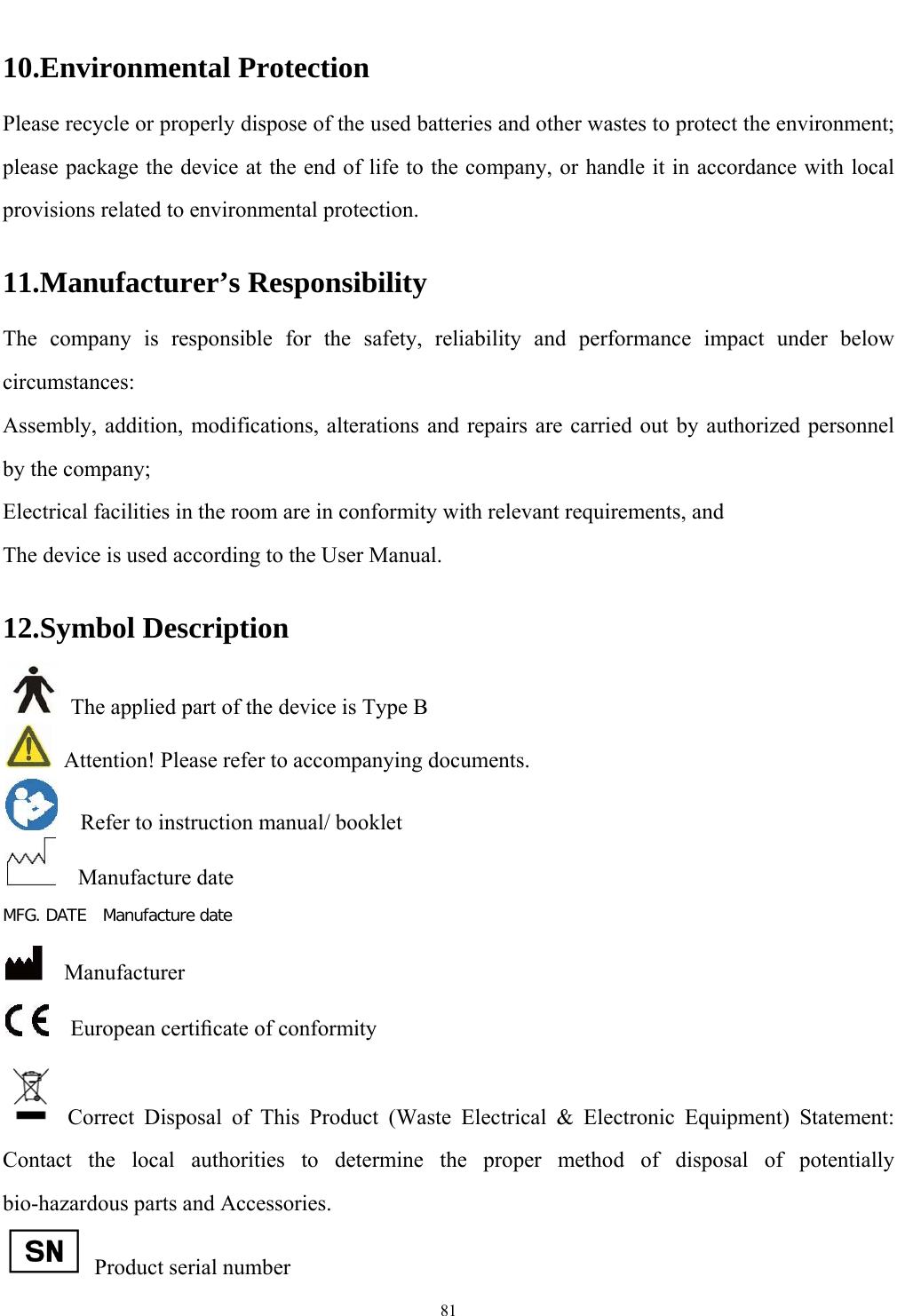   81  10.Environmental Protection Please recycle or properly dispose of the used batteries and other wastes to protect the environment; please package the device at the end of life to the company, or handle it in accordance with local provisions related to environmental protection. 11.Manufacturer&rsquo;s Responsibility The company is responsible for the safety, reliability and performance impact under below circumstances:  Assembly, addition, modifications, alterations and repairs are carried out by authorized personnel by the company; Electrical facilities in the room are in conformity with relevant requirements, and The device is used according to the User Manual.   12.Symbol Description   The applied part of the device is Type B   Attention! Please refer to accompanying documents.     Refer to instruction manual/ booklet   Manufacture date MFG. DATE  Manufacture date   Manufacturer   European certiﬁcate of conformity  Correct Disposal of This Product (Waste Electrical &amp; Electronic Equipment) Statement: Contact the local authorities to determine the proper method of disposal of potentially bio-hazardous parts and Accessories.   Product serial number 