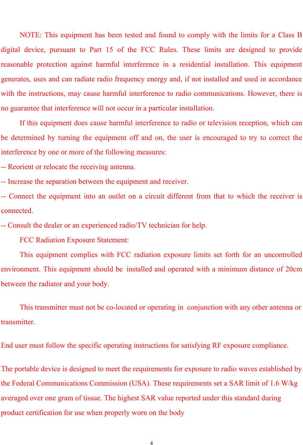   4         NOTE: This equipment has been tested and found to comply with the limits for a Class B digital device, pursuant to Part 15 of the FCC Rules. These limits are designed to provide reasonable protection against harmful interference in a residential installation. This equipment generates, uses and can radiate radio frequency energy and, if not installed and used in accordance with the instructions, may cause harmful interference to radio communications. However, there is no guarantee that interference will not occur in a particular installation.        If this equipment does cause harmful interference to radio or television reception, which can be determined by turning the equipment off and on, the user is encouraged to try to correct the interference by one or more of the following measures:   -- Reorient or relocate the receiving antenna. -- Increase the separation between the equipment and receiver.   -- Connect the equipment into an outlet on a circuit different from that to which the receiver is connected.  -- Consult the dealer or an experienced radio/TV technician for help.      FCC Radiation Exposure Statement:       This equipment complies with FCC radiation exposure limits set forth for an uncontrolled environment. This equipment should be installed and operated with a minimum distance of 20cm between the radiator and your body.           This transmitter must not be co-located or operating in conjunction with any other antenna or transmitter. End user must follow the specific operating instructions for satisfying RF exposure compliance.   The portable device is designed to meet the requirements for exposure to radio waves established by the Federal Communications Commission (USA). These requirements set a SAR limit of 1.6 W/kg averaged over one gram of tissue. The highest SAR value reported under this standard during product certification for use when properly worn on the body 