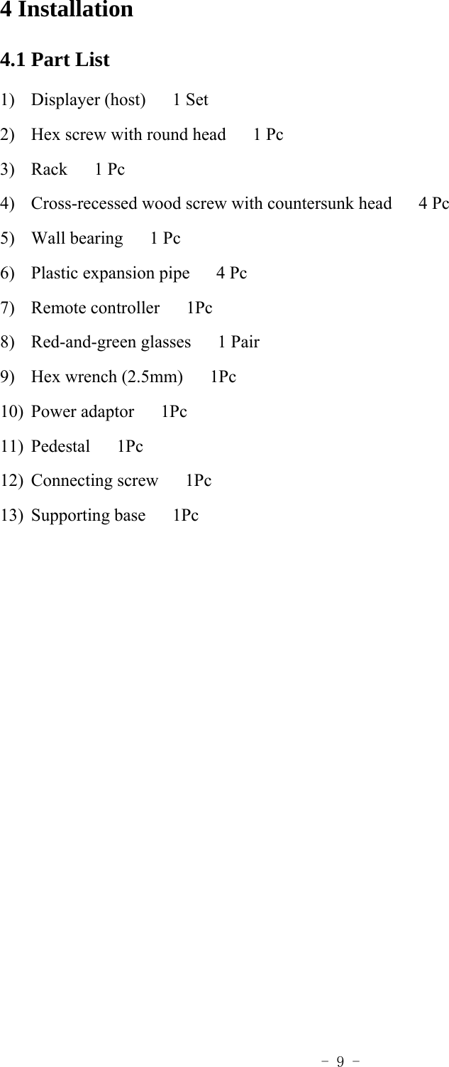  - 9 - 4 Installation   4.1 Part List 1) Displayer (host)   1 Set 2) Hex screw with round head      1 Pc 3) Rack   1 Pc 4) Cross-recessed wood screw with countersunk head      4 Pc 5) Wall bearing   1 Pc 6) Plastic expansion pipe      4 Pc 7) Remote controller   1Pc 8) Red-and-green glasses   1 Pair 9) Hex wrench (2.5mm)      1Pc 10) Power adaptor   1Pc 11) Pedestal   1Pc 12) Connecting screw   1Pc 13) Supporting base   1Pc   