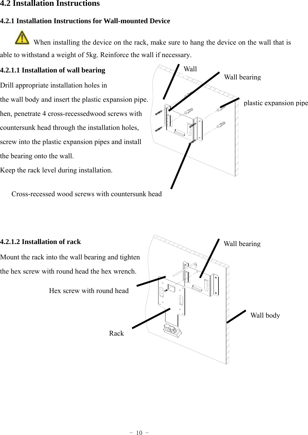  - 10 - 4.2 Installation Instructions 4.2.1 Installation Instructions for Wall-mounted Device   When installing the device on the rack, make sure to hang the device on the wall that is able to withstand a weight of 5kg. Reinforce the wall if necessary. 4.2.1.1 Installation of wall bearing Drill appropriate installation holes in the wall body and insert the plastic expansion pipe. hen, penetrate 4 cross-recessedwood screws with   countersunk head through the installation holes, screw into the plastic expansion pipes and install   the bearing onto the wall.   Keep the rack level during installation.     4.2.1.2 Installation of rack Mount the rack into the wall bearing and tighten   the hex screw with round head the hex wrench.           Wall bearing Hex screw with round headRackWall Wall bearing Wall bodyplastic expansion pipeCross-recessed wood screws with countersunk head