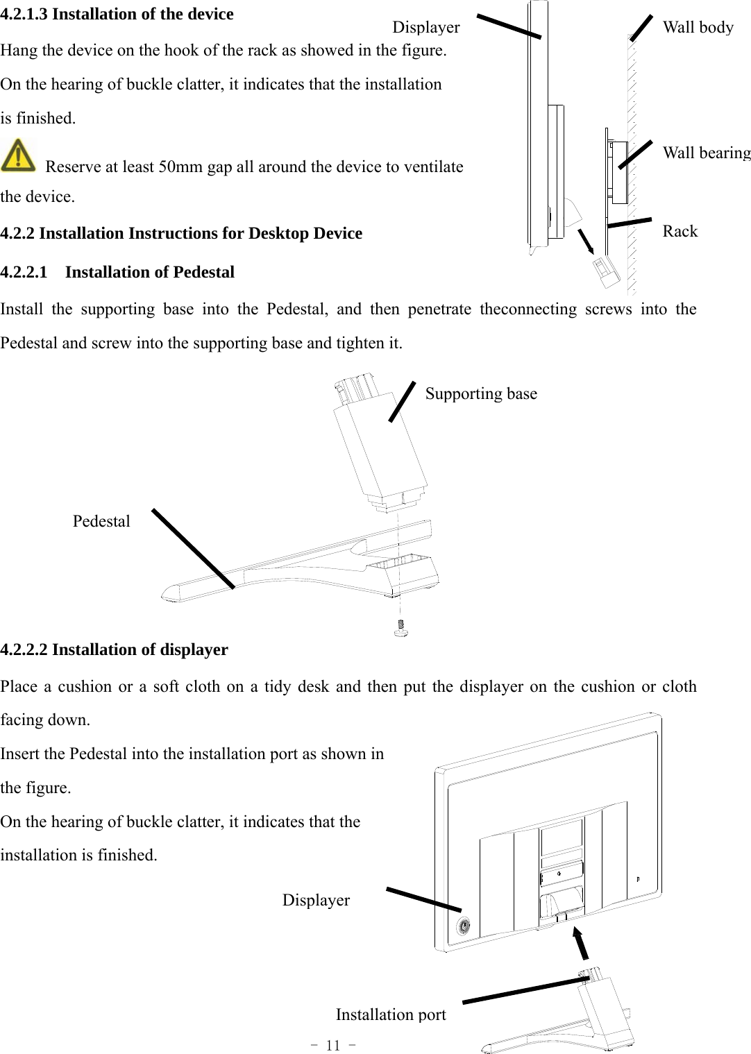  - 11 - 4.2.1.3 Installation of the device Hang the device on the hook of the rack as showed in the figure. On the hearing of buckle clatter, it indicates that the installation is finished.   Reserve at least 50mm gap all around the device to ventilate   the device.   4.2.2 Installation Instructions for Desktop Device 4.2.2.1  Installation of Pedestal Install the supporting base into the Pedestal, and then penetrate theconnecting screws into the Pedestal and screw into the supporting base and tighten it.           4.2.2.2 Installation of displayer Place a cushion or a soft cloth on a tidy desk and then put the displayer on the cushion or cloth facing down. Insert the Pedestal into the installation port as shown in   the figure. On the hearing of buckle clatter, it indicates that the   installation is finished.     Wall bodyDisplayerRackWall bearingSupporting base Pedestal Installation portDisplayer