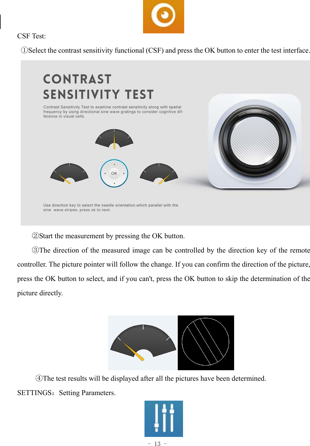  - 13 -   CSF Test: ①Select the contrast sensitivity functional (CSF) and press the OK button to enter the test interface.  ②Start the measurement by pressing the OK button. ③The direction of the measured image can be controlled by the direction key of the remote controller. The picture pointer will follow the change. If you can confirm the direction of the picture, press the OK button to select, and if you can't, press the OK button to skip the determination of the picture directly.   ④The test results will be displayed after all the pictures have been determined. SETTINGS：Setting Parameters.  