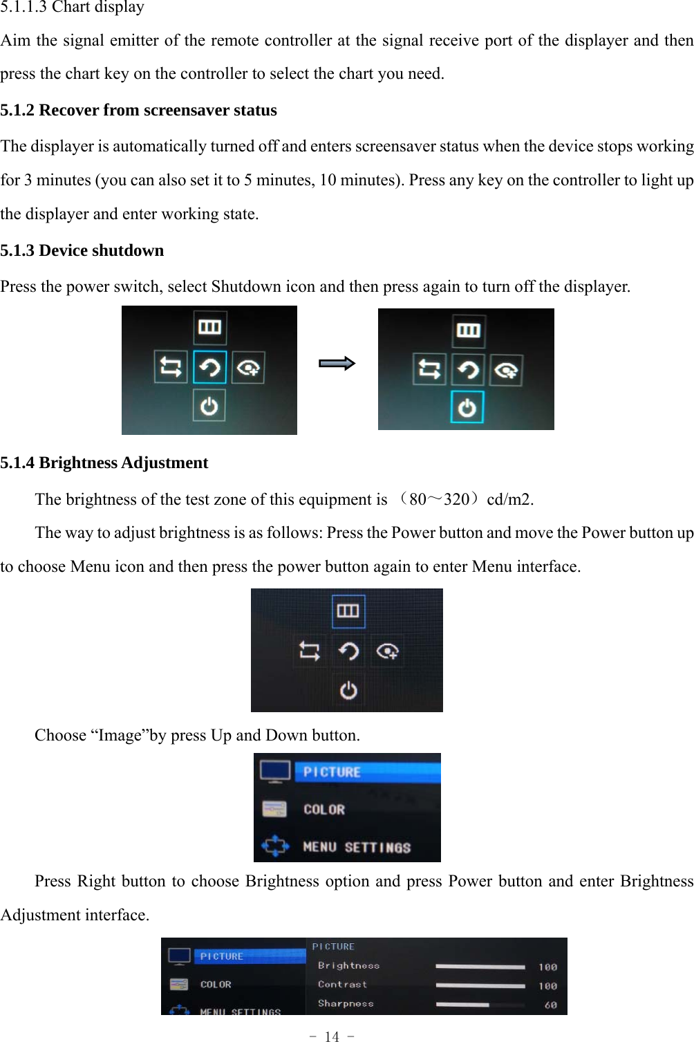  - 14 - 5.1.1.3 Chart display Aim the signal emitter of the remote controller at the signal receive port of the displayer and then press the chart key on the controller to select the chart you need. 5.1.2 Recover from screensaver status The displayer is automatically turned off and enters screensaver status when the device stops working for 3 minutes (you can also set it to 5 minutes, 10 minutes). Press any key on the controller to light up the displayer and enter working state. 5.1.3 Device shutdown Press the power switch, select Shutdown icon and then press again to turn off the displayer.     5.1.4 Brightness Adjustment （～ ）The brightness of the test zone of this equipment is  80 320 cd/m2. The way to adjust brightness is as follows: Press the Power button and move the Power button up to choose Menu icon and then press the power button again to enter Menu interface.  Choose &ldquo;Image&rdquo;by press Up and Down button.  Press Right button to choose Brightness option and press Power button and enter Brightness Adjustment interface.  