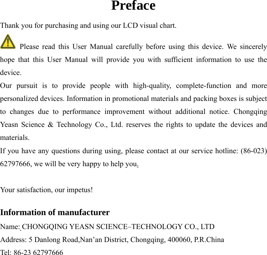  Preface Thank you for purchasing and using our LCD visual chart.  Please read this User Manual carefully before using this device. We sincerely hope that this User Manual will provide you with sufficient information to use the device.  Our pursuit is to provide people with high-quality, complete-function and more personalized devices. Information in promotional materials and packing boxes is subject to changes due to performance improvement without additional notice. Chongqing Yeasn Science &amp; Technology Co., Ltd. reserves the rights to update the devices and materials.  If you have any questions during using, please contact at our service hotline: (86-023) 62797666, we will be very happy to help you.  Your satisfaction, our impetus!  Information of manufacturer Name: CHONGQING YEASN SCIENCE&ndash;TECHNOLOGY CO., LTD Address: 5 Danlong Road,Nan&rsquo;an District, Chongqing, 400060, P.R.China Tel: 86-23 62797666  
