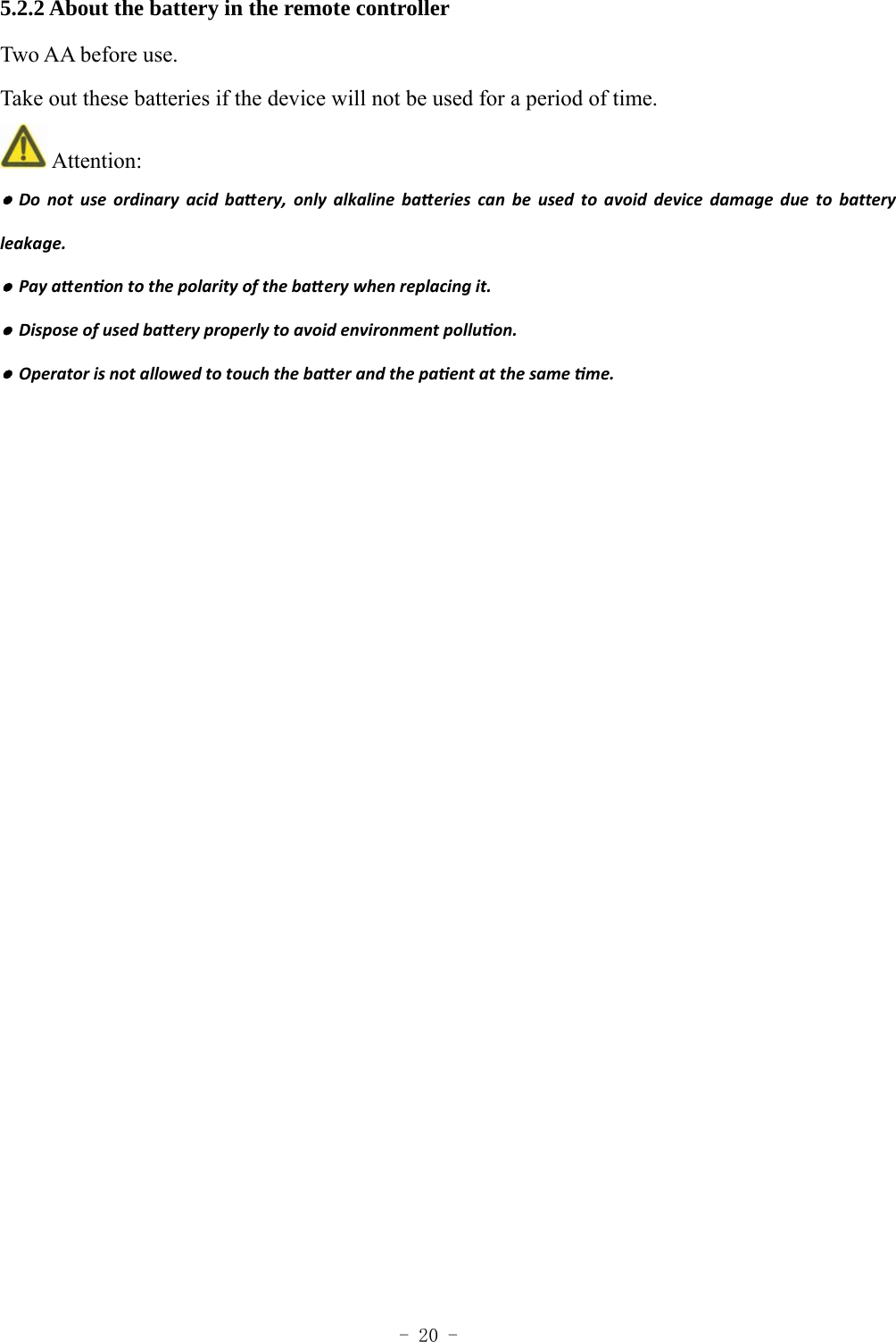  - 20 - 5.2.2 About the battery in the remote controller Two AA before use. Take out these batteries if the device will not be used for a period of time.  Attention: ●Donotuseordinaryacidbaery,onlyalkalinebaeriescanbeusedtoavoiddevicedamageduetobatteryleakage.●Payaenontothepolarityofthebaerywhenreplacingit.●Disposeofusedbaeryproperlytoavoidenvironmentpolluon.●Operatorisnotallowedtotouchthebaerandthepaentatthesameme. 