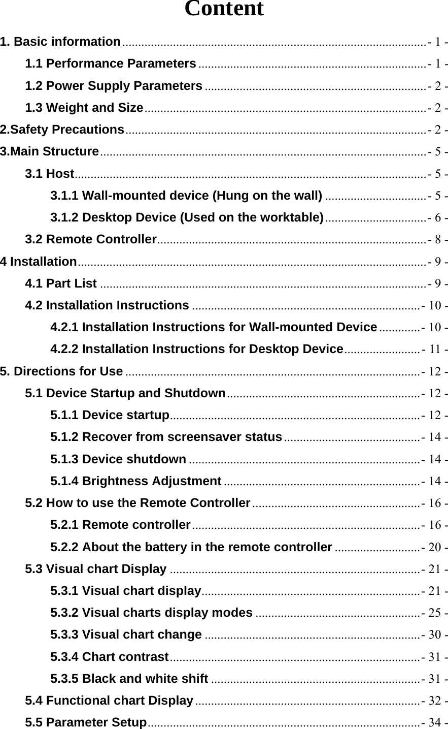  Content 1. Basic information ................................................................................................ - 1 -1.1 Performance Parameters ........................................................................ - 1 -1.2 Power Supply Parameters ...................................................................... - 2 -1.3 Weight and Size ......................................................................................... - 2 -2.Safety Precautions ............................................................................................... - 2 -3.Main Structure ....................................................................................................... - 5 -3.1 Host ............................................................................................................... - 5 -3.1.1 Wall-mounted device (Hung on the wall) ................................ - 5 -3.1.2 Desktop Device (Used on the worktable) ................................ - 6 -3.2 Remote Controller ..................................................................................... - 8 -4 Installation .............................................................................................................. - 9 -4.1 Part List ....................................................................................................... - 9 -4.2 Installation Instructions ........................................................................ - 10 -4.2.1 Installation Instructions for Wall-mounted Device ............. - 10 -4.2.2 Installation Instructions for Desktop Device ........................ - 11 -5. Directions for Use ............................................................................................. - 12 -5.1 Device Startup and Shutdown ............................................................. - 12 -5.1.1 Device startup ............................................................................... - 12 -5.1.2 Recover from screensaver status ........................................... - 14 -5.1.3 Device shutdown ......................................................................... - 14 -5.1.4 Brightness Adjustment .............................................................. - 14 -5.2 How to use the Remote Controller ..................................................... - 16 -5.2.1 Remote controller ........................................................................ - 16 -5.2.2 About the battery in the remote controller ........................... - 20 -5.3 Visual chart Display ............................................................................... - 21 -5.3.1 Visual chart display ..................................................................... - 21 -5.3.2 Visual charts display modes .................................................... - 25 -5.3.3 Visual chart change .................................................................... - 30 -5.3.4 Chart contrast ............................................................................... -  31  -5.3.5 Black and white shift .................................................................. - 31 -5.4 Functional chart Display ....................................................................... - 32 -5.5 Parameter Setup ...................................................................................... - 34 -