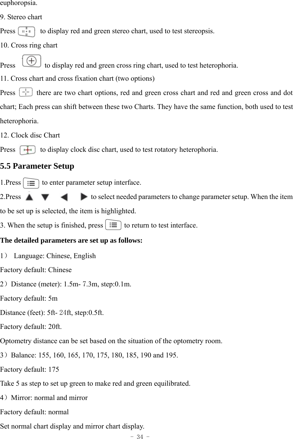  - 34 - euphoropsia.  9. Stereo chart Press       to display red and green stereo chart, used to test stereopsis. 10. Cross ring chart Press     to display red and green cross ring chart, used to test heterophoria.   11. Cross chart and cross fixation chart (two options) Press           there are two chart options, red and green cross chart and red and green cross and dot chart; Each press can shift between these two Charts. They have the same function, both used to test heterophoria. 12. Clock disc Chart Press       to display clock disc chart, used to test rotatory heterophoria. 5.5 Parameter Setup 1.Press      to enter parameter setup interface. 2.Press                       to select needed parameters to change parameter setup. When the item to be set up is selected, the item is highlighted. 3. When the setup is finished, press            to return to test interface. The detailed parameters are set up as follows: 1）  Language: Chinese, English Factory default: Chinese 2）Distance (meter): 1.5m- 7.3m, step:0.1m. Factory default: 5m Distance (feet): 5ft- 24ft, step:0.5ft. Factory default: 20ft. Optometry distance can be set based on the situation of the optometry room. 3）Balance: 155, 160, 165, 170, 175, 180, 185, 190 and 195. Factory default: 175 Take 5 as step to set up green to make red and green equilibrated. 4）Mirror: normal and mirror Factory default: normal Set normal chart display and mirror chart display. 