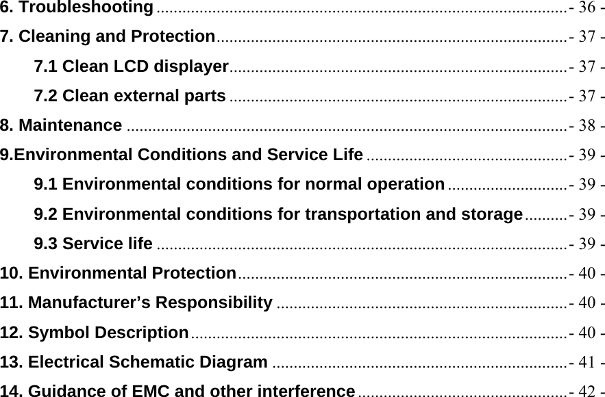 6. Troubleshooting ................................................................................................ - 36 -7. Cleaning and Protection .................................................................................. - 37 -7.1 Clean LCD displayer ............................................................................... - 37 -7.2 Clean external parts ............................................................................... - 37 -8. Maintenance ....................................................................................................... - 38 -9.Environmental Conditions and Service Life ............................................... - 39 -9.1 Environmental conditions for normal operation ............................ - 39 -9.2 Environmental conditions for transportation and storage .......... - 39 -9.3 Service life ................................................................................................ - 39 -10. Environmental Protection ............................................................................. -  40  -11. Manufacturer&rsquo;s Responsibility .................................................................... - 40 -12. Symbol Description ........................................................................................ - 40 -13. Electrical Schematic Diagram ..................................................................... - 41 -14. Guidance of EMC and other interference ................................................. - 42 -   