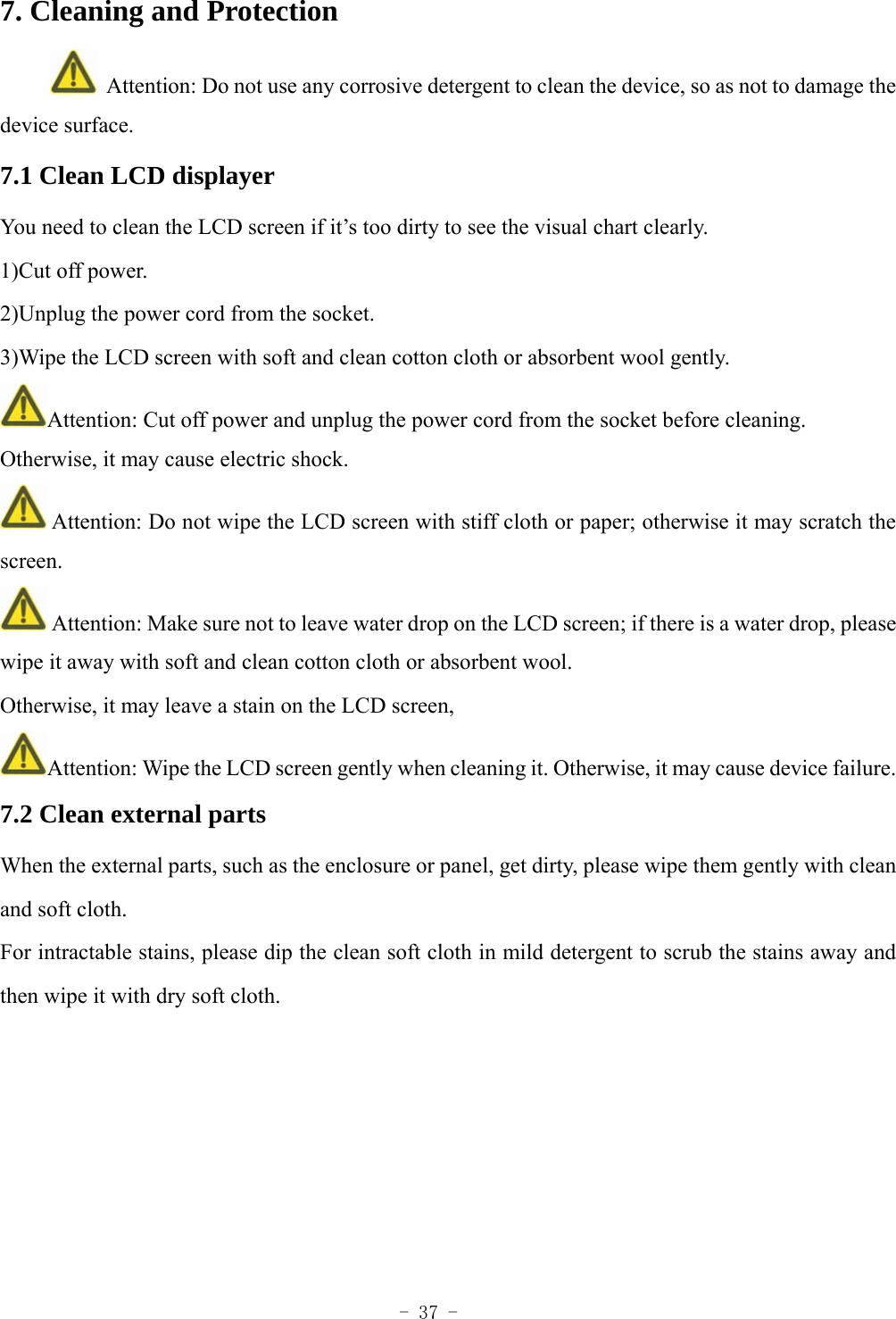  - 37 - 7. Cleaning and Protection   Attention: Do not use any corrosive detergent to clean the device, so as not to damage the device surface. 7.1 Clean LCD displayer You need to clean the LCD screen if it&rsquo;s too dirty to see the visual chart clearly. 1)Cut off power. 2)Unplug the power cord from the socket. 3)Wipe the LCD screen with soft and clean cotton cloth or absorbent wool gently. Attention: Cut off power and unplug the power cord from the socket before cleaning. Otherwise, it may cause electric shock.  Attention: Do not wipe the LCD screen with stiff cloth or paper; otherwise it may scratch the screen.  Attention: Make sure not to leave water drop on the LCD screen; if there is a water drop, please wipe it away with soft and clean cotton cloth or absorbent wool. Otherwise, it may leave a stain on the LCD screen, Attention: Wipe the LCD screen gently when cleaning it. Otherwise, it may cause device failure. 7.2 Clean external parts When the external parts, such as the enclosure or panel, get dirty, please wipe them gently with clean and soft cloth. For intractable stains, please dip the clean soft cloth in mild detergent to scrub the stains away and then wipe it with dry soft cloth.    