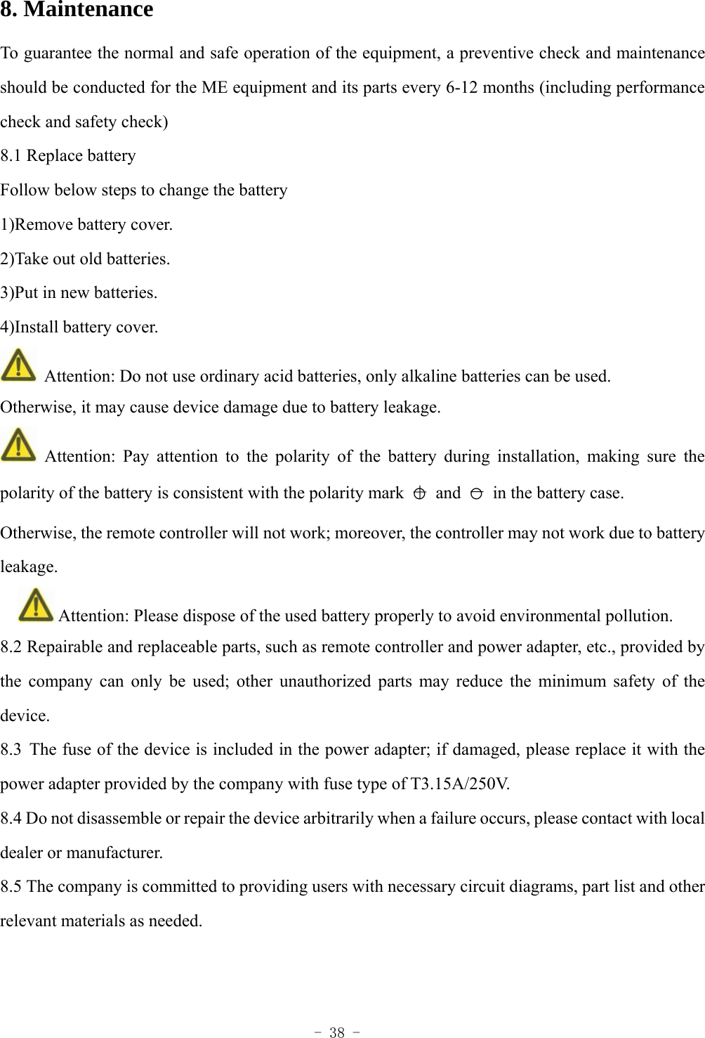  - 38 - 8. Maintenance   To guarantee the normal and safe operation of the equipment, a preventive check and maintenance should be conducted for the ME equipment and its parts every 6-12 months (including performance check and safety check) 8.1 Replace battery Follow below steps to change the battery 1)Remove battery cover. 2)Take out old batteries. 3)Put in new batteries. 4)Install battery cover.   Attention: Do not use ordinary acid batteries, only alkaline batteries can be used. Otherwise, it may cause device damage due to battery leakage.  Attention: Pay attention to the polarity of the battery during installation, making sure the polarity of the battery is consistent with the polarity mark  ○＋ and ○－  in the battery case. Otherwise, the remote controller will not work; moreover, the controller may not work due to battery leakage.    Attention: Please dispose of the used battery properly to avoid environmental pollution. 8.2 Repairable and replaceable parts, such as remote controller and power adapter, etc., provided by the company can only be used; other unauthorized parts may reduce the minimum safety of the device. 8.3 The fuse of the device is included in the power adapter; if damaged, please replace it with the power adapter provided by the company with fuse type of T3.15A/250V. 8.4 Do not disassemble or repair the device arbitrarily when a failure occurs, please contact with local dealer or manufacturer. 8.5 The company is committed to providing users with necessary circuit diagrams, part list and other relevant materials as needed.   