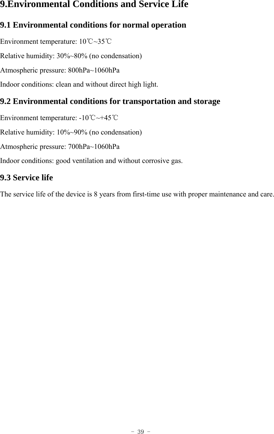  - 39 - 9.Environmental Conditions and Service Life 9.1 Environmental conditions for normal operation Environment temperature: 10℃~35℃ Relative humidity: 30%~80% (no condensation) Atmospheric pressure: 800hPa~1060hPa Indoor conditions: clean and without direct high light. 9.2 Environmental conditions for transportation and storage Environment temperature: -10℃~+45℃ Relative humidity: 10%~90% (no condensation) Atmospheric pressure: 700hPa~1060hPa Indoor conditions: good ventilation and without corrosive gas. 9.3 Service life The service life of the device is 8 years from first-time use with proper maintenance and care.  