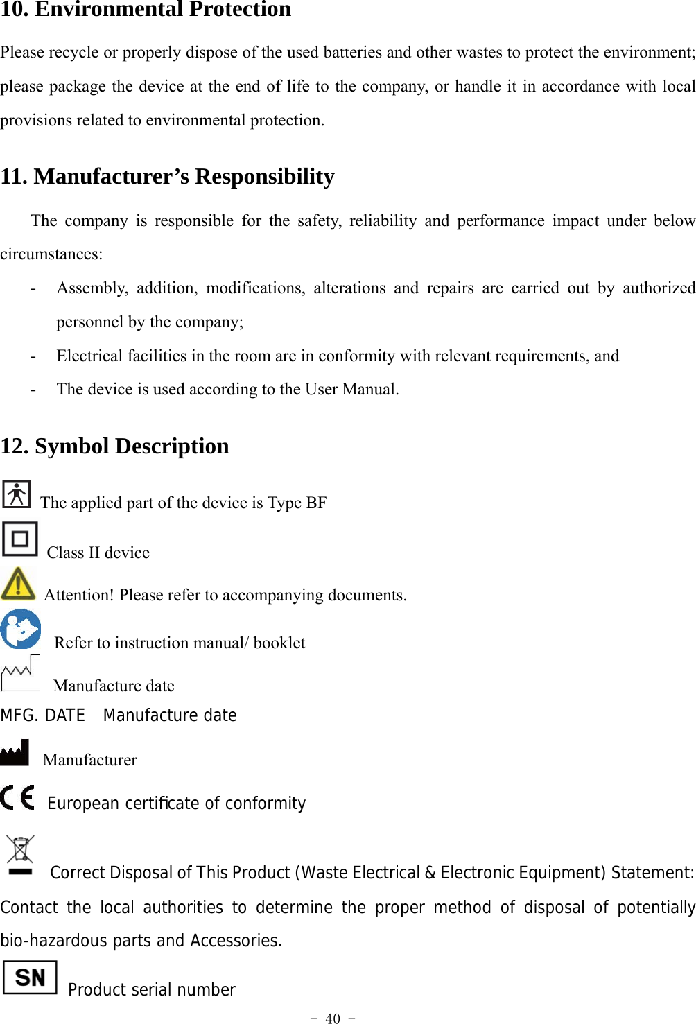  - 40 - 10. Environmental Protection Please recycle or properly dispose of the used batteries and other wastes to protect the environment; please package the device at the end of life to the company, or handle it in accordance with local provisions related to environmental protection. 11. Manufacturer&rsquo;s Responsibility   The company is responsible for the safety, reliability and performance impact under below circumstances:  - Assembly, addition, modifications, alterations and repairs are carried out by authorized personnel by the company; - Electrical facilities in the room are in conformity with relevant requirements, and - The device is used according to the User Manual.   12. Symbol Description   The applied part of the device is Type BF   Class II device   Attention! Please refer to accompanying documents.       Refer to instruction manual/ booklet   Manufacture date MFG. DATE  Manufacture date   Manufacturer   European certiﬁcate of conformity  Correct Disposal of This Product (Waste Electrical &amp; Electronic Equipment) Statement: Contact the local authorities to determine the proper method of disposal of potentially bio-hazardous parts and Accessories.  Product serial number 