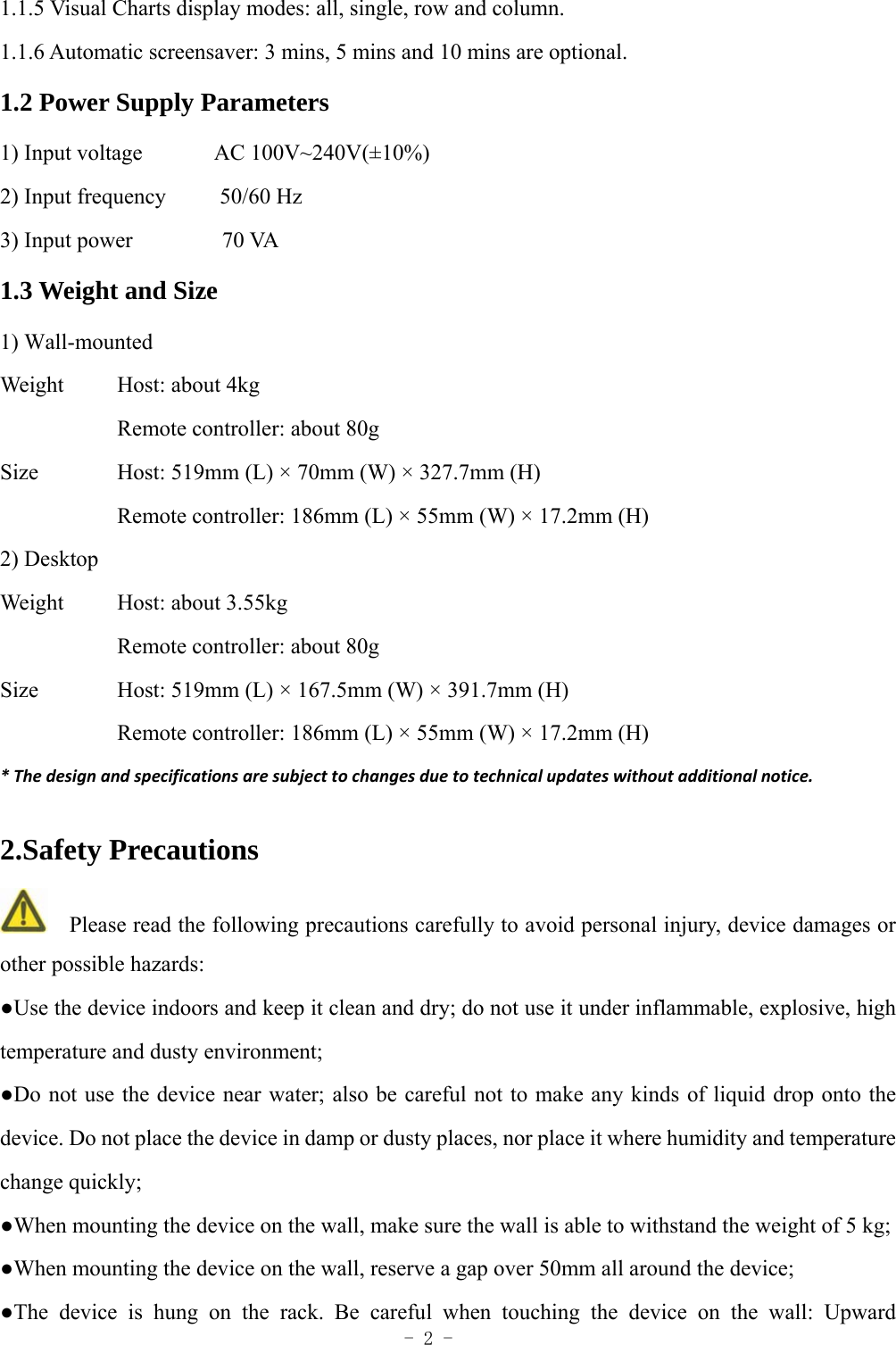  - 2 - 1.1.5 Visual Charts display modes: all, single, row and column.   1.1.6 Automatic screensaver: 3 mins, 5 mins and 10 mins are optional. 1.2 Power Supply Parameters 1) Input voltage        AC 100V~240V(&plusmn;10%)  2) Input frequency      50/60 Hz 3) Input power          70 VA 1.3 Weight and Size 1) Wall-mounted Weight   Host: about 4kg Remote controller: about 80g Size     Host: 519mm (L) &times; 70mm (W) &times; 327.7mm (H) Remote controller: 186mm (L) &times; 55mm (W) &times; 17.2mm (H) 2) Desktop Weight   Host: about 3.55kg Remote controller: about 80g Size     Host: 519mm (L) &times; 167.5mm (W) &times; 391.7mm (H) Remote controller: 186mm (L) &times; 55mm (W) &times; 17.2mm (H) *Thedesignandspecificationsaresubjecttochangesduetotechnicalupdateswithoutadditionalnotice.2.Safety Precautions     Please read the following precautions carefully to avoid personal injury, device damages or other possible hazards: ●Use the device indoors and keep it clean and dry; do not use it under inflammable, explosive, high temperature and dusty environment; ●Do not use the device near water; also be careful not to make any kinds of liquid drop onto the device. Do not place the device in damp or dusty places, nor place it where humidity and temperature change quickly; ●When mounting the device on the wall, make sure the wall is able to withstand the weight of 5 kg; ●When mounting the device on the wall, reserve a gap over 50mm all around the device;   ●The device is hung on the rack. Be careful when touching the device on the wall: Upward 