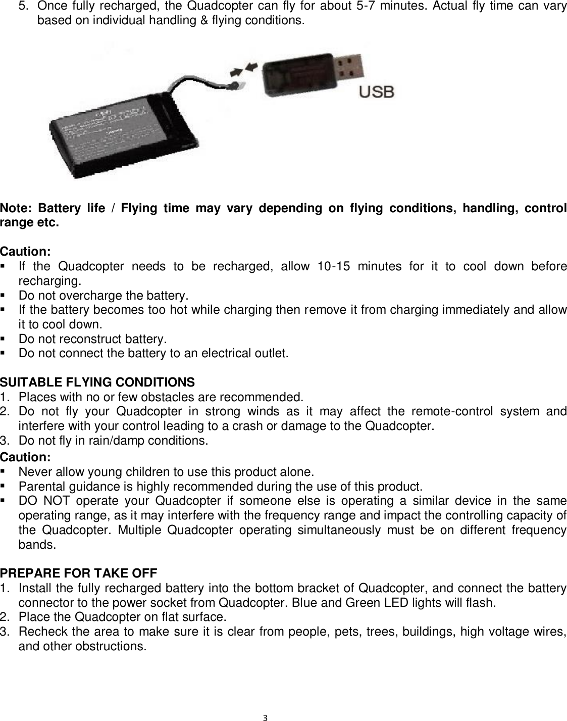                                                                                                                              3 5.  Once fully recharged, the Quadcopter can fly for about 5-7 minutes. Actual fly time can vary based on individual handling &amp; flying conditions.                 Note:  Battery  life  /  Flying  time  may  vary  depending  on  flying  conditions,  handling,  control range etc.  Caution:   If  the  Quadcopter  needs  to  be  recharged,  allow  10-15  minutes  for  it  to  cool  down  before recharging.   Do not overcharge the battery.   If the battery becomes too hot while charging then remove it from charging immediately and allow it to cool down.   Do not reconstruct battery.   Do not connect the battery to an electrical outlet.      SUITABLE FLYING CONDITIONS 1.  Places with no or few obstacles are recommended.   2.  Do  not  fly  your  Quadcopter  in  strong  winds  as  it  may  affect  the  remote-control  system  and interfere with your control leading to a crash or damage to the Quadcopter. 3.  Do not fly in rain/damp conditions. Caution:   Never allow young children to use this product alone.    Parental guidance is highly recommended during the use of this product.     DO  NOT  operate  your  Quadcopter  if  someone  else  is  operating  a  similar  device  in  the  same operating range, as it may interfere with the frequency range and impact the controlling capacity of the  Quadcopter. Multiple  Quadcopter  operating  simultaneously  must  be  on  different  frequency bands.  PREPARE FOR TAKE OFF 1.  Install the fully recharged battery into the bottom bracket of Quadcopter, and connect the battery connector to the power socket from Quadcopter. Blue and Green LED lights will flash. 2.  Place the Quadcopter on flat surface. 3.  Recheck the area to make sure it is clear from people, pets, trees, buildings, high voltage wires, and other obstructions. 