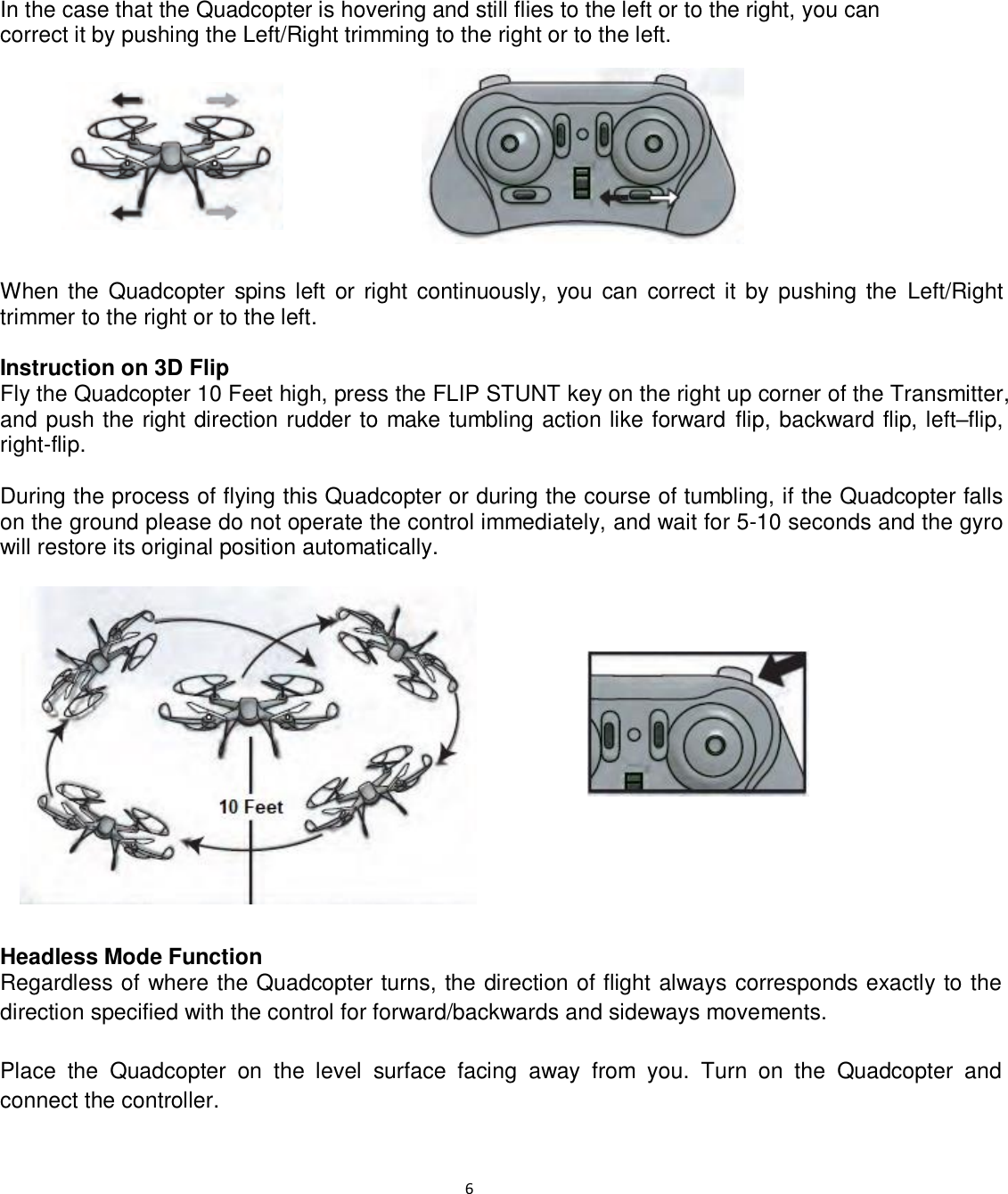                                                                                                                              6    In the case that the Quadcopter is hovering and still flies to the left or to the right, you can  correct it by pushing the Left/Right trimming to the right or to the left.          When the Quadcopter  spins left  or right  continuously,  you  can  correct it  by  pushing the Left/Right trimmer to the right or to the left.  Instruction on 3D Flip Fly the Quadcopter 10 Feet high, press the FLIP STUNT key on the right up corner of the Transmitter, and push the right direction rudder to make tumbling action like forward  flip, backward flip, left–flip, right-flip.  During the process of flying this Quadcopter or during the course of tumbling, if the Quadcopter falls on the ground please do not operate the control immediately, and wait for 5-10 seconds and the gyro will restore its original position automatically.                Headless Mode Function Regardless of where the Quadcopter turns, the direction of flight always corresponds exactly to the direction specified with the control for forward/backwards and sideways movements.  Place  the  Quadcopter  on  the  level  surface  facing  away  from  you.  Turn  on  the  Quadcopter  and connect the controller. 