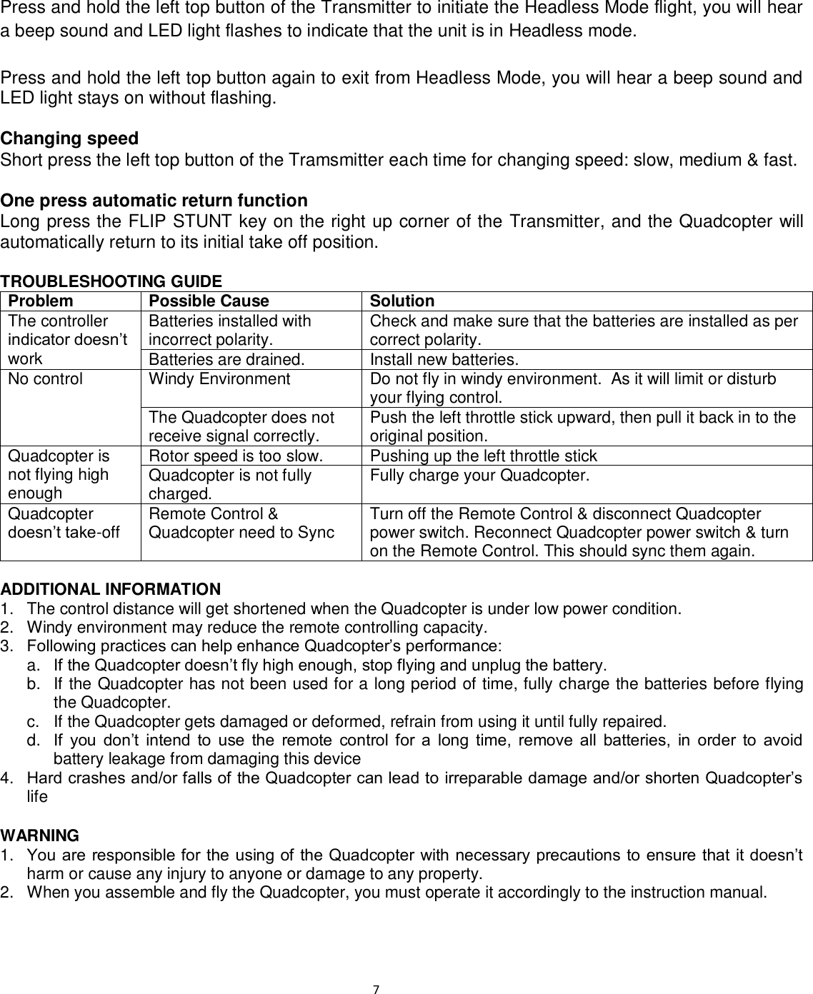                                                                                                                              7  Press and hold the left top button of the Transmitter to initiate the Headless Mode flight, you will hear a beep sound and LED light flashes to indicate that the unit is in Headless mode.  Press and hold the left top button again to exit from Headless Mode, you will hear a beep sound and LED light stays on without flashing.  Changing speed Short press the left top button of the Tramsmitter each time for changing speed: slow, medium &amp; fast.   One press automatic return function Long press the FLIP STUNT key on the right up corner of the Transmitter, and the Quadcopter will automatically return to its initial take off position.  TROUBLESHOOTING GUIDE Problem Possible Cause Solution The controller indicator doesn’t work Batteries installed with incorrect polarity. Check and make sure that the batteries are installed as per correct polarity. Batteries are drained. Install new batteries. No control Windy Environment Do not fly in windy environment.  As it will limit or disturb your flying control. The Quadcopter does not receive signal correctly. Push the left throttle stick upward, then pull it back in to the original position. Quadcopter is not flying high enough Rotor speed is too slow. Pushing up the left throttle stick  Quadcopter is not fully charged. Fully charge your Quadcopter. Quadcopter doesn’t take-off Remote Control &amp; Quadcopter need to Sync Turn off the Remote Control &amp; disconnect Quadcopter power switch. Reconnect Quadcopter power switch &amp; turn on the Remote Control. This should sync them again.  ADDITIONAL INFORMATION 1.  The control distance will get shortened when the Quadcopter is under low power condition. 2.  Windy environment may reduce the remote controlling capacity. 3. Following practices can help enhance Quadcopter’s performance:  a. If the Quadcopter doesn’t fly high enough, stop flying and unplug the battery. b.  If the Quadcopter has not been used for a long period of time, fully charge the batteries before flying the Quadcopter. c.  If the Quadcopter gets damaged or deformed, refrain from using it until fully repaired. d. If  you  don’t  intend  to  use  the  remote  control  for  a  long  time,  remove  all  batteries,  in  order  to  avoid battery leakage from damaging this device 4. Hard crashes and/or falls of the Quadcopter can lead to irreparable damage and/or shorten Quadcopter’s life  WARNING 1. You are responsible for the using of the Quadcopter with necessary precautions to ensure that it doesn’t harm or cause any injury to anyone or damage to any property. 2.  When you assemble and fly the Quadcopter, you must operate it accordingly to the instruction manual. 