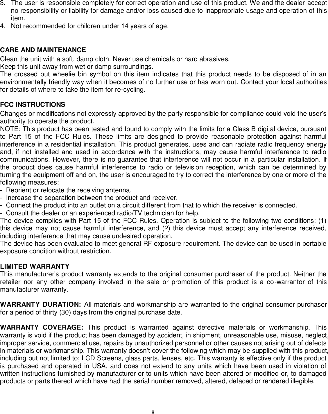                                                                                                                              8 3.  The user is responsible completely for correct operation and use of this product. We and the dealer accept no responsibility or liability for damage and/or loss caused due to inappropriate usage and operation of this item. 4.  Not recommended for children under 14 years of age.   CARE AND MAINTENANCE Clean the unit with a soft, damp cloth. Never use chemicals or hard abrasives. Keep this unit away from wet or damp surroundings. The crossed out  wheelie bin  symbol on  this  item  indicates  that this product needs to be  disposed of in an environmentally friendly way when it becomes of no further use or has worn out. Contact your local authorities for details of where to take the item for re-cycling.  FCC INSTRUCTIONS Changes or modifications not expressly approved by the party responsible for compliance could void the user’s authority to operate the product. NOTE: This product has been tested and found to comply with the limits for a Class B digital device, pursuant to  Part  15  of  the  FCC  Rules.  These  limits  are  designed  to  provide  reasonable  protection  against  harmful interference in a residential installation. This product generates, uses and can radiate radio frequency energy and,  if  not  installed and  used  in  accordance  with  the  instructions,  may  cause  harmful  interference to  radio communications. However, there is no guarantee that interference will not occur in a  particular installation. If the  product  does  cause  harmful  interference  to  radio  or  television  reception,  which  can  be  determined  by turning the equipment off and on, the user is encouraged to try to correct the interference by one or more of the following measures: -  Reorient or relocate the receiving antenna. -  Increase the separation between the product and receiver. -  Connect the product into an outlet on a circuit different from that to which the receiver is connected. -  Consult the dealer or an experienced radio/TV technician for help. The device complies with Part 15 of the FCC Rules. Operation is subject to the following two conditions: (1) this device  may not cause harmful interference, and (2) this  device must accept any interference  received, including interference that may cause undesired operation. The device has been evaluated to meet general RF exposure requirement. The device can be used in portable exposure condition without restriction.  LIMITED WARRANTY This manufacturer&apos;s product warranty extends to the original consumer purchaser of the product. Neither the retailer  nor  any  other  company  involved  in  the  sale  or  promotion  of  this  product  is  a  co-warrantor  of  this manufacturer warranty.  WARRANTY DURATION: All materials and workmanship are warranted to the original consumer purchaser for a period of thirty (30) days from the original purchase date.  WARRANTY  COVERAGE:  This  product  is  warranted  against  defective  materials  or  workmanship.  This warranty is void if the product has been damaged by accident, in shipment, unreasonable use, misuse, neglect, improper service, commercial use, repairs by unauthorized personnel or other causes not arising out of defects in materials or workmanship. This warranty doesn’t cover the following which may be supplied with this product, including but not limited to; LCD Screens, glass parts, lenses, etc. This warranty is effective only if the product is purchased and operated in USA, and does not extend to any units which have been used in violation of written instructions furnished by manufacturer or to units which have been altered or modified or, to damaged products or parts thereof which have had the serial number removed, altered, defaced or rendered illegible.  