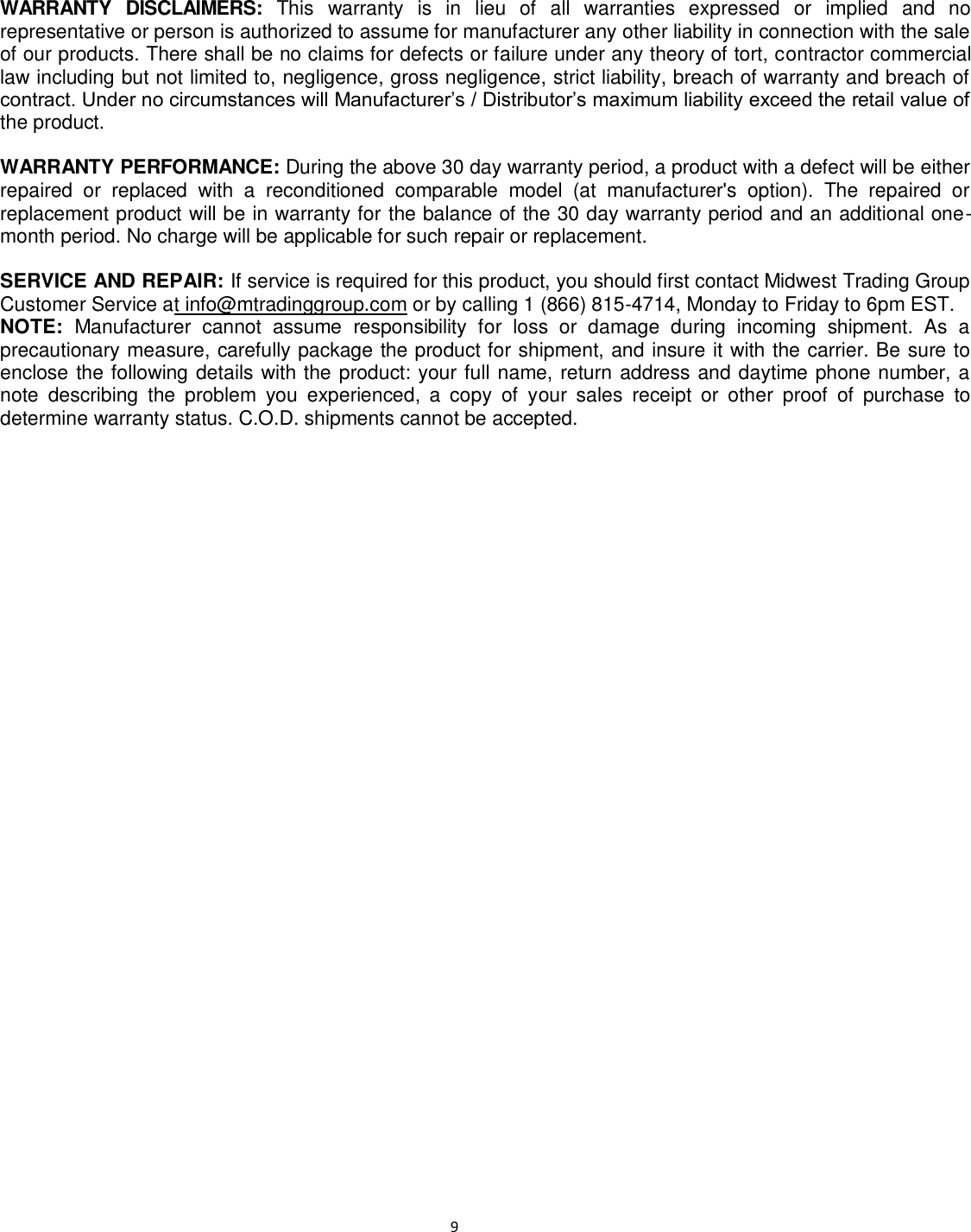                                                                                                                              9 WARRANTY  DISCLAIMERS:  This  warranty  is  in  lieu  of  all  warranties  expressed  or  implied  and  no representative or person is authorized to assume for manufacturer any other liability in connection with the sale of our products. There shall be no claims for defects or failure under any theory of tort, contractor commercial law including but not limited to, negligence, gross negligence, strict liability, breach of warranty and breach of contract. Under no circumstances will Manufacturer’s / Distributor’s maximum liability exceed the retail value of the product.  WARRANTY PERFORMANCE: During the above 30 day warranty period, a product with a defect will be either repaired  or  replaced  with  a  reconditioned  comparable  model  (at  manufacturer&apos;s  option).  The  repaired  or replacement product will be in warranty for the balance of the 30 day warranty period and an additional one-month period. No charge will be applicable for such repair or replacement.  SERVICE AND REPAIR: If service is required for this product, you should first contact Midwest Trading Group Customer Service at info@mtradinggroup.com or by calling 1 (866) 815-4714, Monday to Friday to 6pm EST. NOTE:  Manufacturer  cannot  assume  responsibility  for  loss  or  damage  during  incoming  shipment.  As  a precautionary measure, carefully package the product for shipment, and insure it with the carrier. Be sure to enclose the following details with the product: your full name, return address and daytime phone number, a note  describing  the  problem  you  experienced,  a  copy  of  your  sales  receipt  or  other  proof  of  purchase  to determine warranty status. C.O.D. shipments cannot be accepted.     